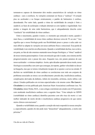 tornaram-se capazes de demonstrar dois modos característicos de variação no ritmo
cardíaco - caos e coerência. As variações costumam ser fracas e “caóticas”. O coração
pisa no acelerador e no breque erraticamente; o padrão de batimentos é confuso,
desordenado. Por outro lado, quando o ritmo de variabilidade do coração é forte e
saudável, as fases de aceleração e redução alternam-se com rapidez e regularidade. Isso
produz a imagem de uma onda harmoniosa, que é adequadamente descrita como
“coerência” da variabilidade do ritmo cardíaco.
Entre o nascimento, quando é maior, e o momento que antecede à morte, quando é
mais fraca, a variabilidade de nosso ritmo cardíaco decresce cerca de 3% ao ano.11
Isso
significa que a nossa fisiologia perde sua flexibilidade pouco a pouco e acha cada vez
mais difícil se adaptar às variações em nosso ambiente físico e emocional. Essa perda de
variabilidade é um sinal do envelhecimento. Quando a variabilidade declina, isso se deve,
em parte, ao fato de não estarmos mantendo nosso breque fisiológico, o “tônus” saudável
de nosso sistema parassimpático. Como um músculo que não é usado, esse sistema atrofia
progressivamente com o passar dos anos. Enquanto isso, nós jamais paramos de usar
nosso acelerador - o sistema simpático. Assim, após décadas operando desse modo, nossa
fisiologia se assemelha a um carro que consegue, de repente, ganhar velocidade ou descer
na banguela, mas que se tornou virtualmente incapaz de se ajustar a curvas na estrada. O
declínio na variabilidade do ritmo cardíaco se correlaciona com todo um conjunto de
problemas associados ao stress e ao envelhecimento: pressão alta, insuficiência cardíaca,
complicações derivadas da diabetes, infarto do miocárdio, arritmias, morte súbita e até
câncer. Estudos publicados em revistas especializadas e de renome como The Lancet e
Circulation (a revista publicada pela American Heart Association) confirmam isso. Na
Circulation, James Nolan, M.D., e seus colegas concluíram um estudo com 433 pacientes
com moderada insuficiência cardíaca com a seguinte frase: “Uma redução no SDNN
(variabilidade no ritmo cardíaco) identifica pacientes com alto risco de morte e é um
melhor indicador de morte devido à insuficiência cardíaca progressiva do que outros
meios clínicos convencionais”.
Quando a variabilidade cessa, quando o coração não mais responde às nossas emoções
e, especialmente, quando ele não pode mais “desacelerar” adequadamente, a morte está
próxima.12
Um dia na vida de Charles
 