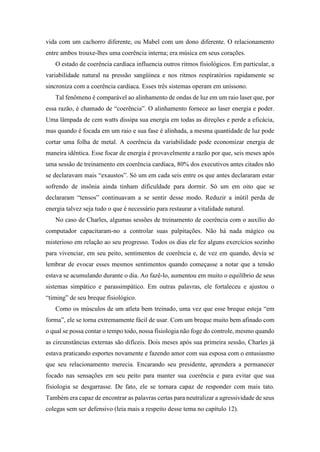 vida com um cachorro diferente, ou Mabel com um dono diferente. O relacionamento
entre ambos trouxe-lhes uma coerência interna; era música em seus corações.
O estado de coerência cardíaca influencia outros ritmos fisiológicos. Em particular, a
variabilidade natural na pressão sangüínea e nos ritmos respiratórios rapidamente se
sincroniza com a coerência cardíaca. Esses três sistemas operam em uníssono.
Tal fenômeno é comparável ao alinhamento de ondas de luz em um raio laser que, por
essa razão, é chamado de “coerência”. O alinhamento fornece ao laser energia e poder.
Uma lâmpada de cem watts dissipa sua energia em todas as direções e perde a eficácia,
mas quando é focada em um raio e sua fase é alinhada, a mesma quantidade de luz pode
cortar uma folha de metal. A coerência da variabilidade pode economizar energia de
maneira idêntica. Esse focar de energia é provavelmente a razão por que, seis meses após
uma sessão de treinamento em coerência cardíaca, 80% dos executivos antes citados não
se declaravam mais “exaustos”. Só um em cada seis entre os que antes declararam estar
sofrendo de insônia ainda tinham dificuldade para dormir. Só um em oito que se
declararam “tensos” continuavam a se sentir desse modo. Reduzir a inútil perda de
energia talvez seja tudo o que é necessário para restaurar a vitalidade natural.
No caso de Charles, algumas sessões de treinamento de coerência com o auxílio do
computador capacitaram-no a controlar suas palpitações. Não há nada mágico ou
misterioso em relação ao seu progresso. Todos os dias ele fez alguns exercícios sozinho
para vivenciar, em seu peito, sentimentos de coerência e, de vez em quando, devia se
lembrar de evocar esses mesmos sentimentos quando começasse a notar que a tensão
estava se acumulando durante o dia. Ao fazê-lo, aumentou em muito o equilíbrio de seus
sistemas simpático e parassimpático. Em outras palavras, ele fortaleceu e ajustou o
“timing” de seu breque fisiológico.
Como os músculos de um atleta bem treinado, uma vez que esse breque esteja “em
forma”, ele se torna extremamente fácil de usar. Com um breque muito bem afinado com
o qual se possa contar o tempo todo, nossa fisiologia não foge do controle, mesmo quando
as circunstâncias externas são difíceis. Dois meses após sua primeira sessão, Charles já
estava praticando esportes novamente e fazendo amor com sua esposa com o entusiasmo
que seu relacionamento merecia. Encarando seu presidente, aprendera a permanecer
focado nas sensações em seu peito para manter sua coerência e para evitar que sua
fisiologia se desgarrasse. De fato, ele se tornara capaz de responder com mais tato.
Também era capaz de encontrar as palavras certas para neutralizar a agressividade de seus
colegas sem ser defensivo (leia mais a respeito desse tema no capítulo 12).
 
