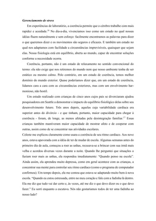 Gerenciamento de stress
Em experiências de laboratório, a coerência permite que o cérebro trabalhe com mais
rapidez e acuidade.16
No dia-a-dia, vivenciamos isso como um estado no qual nossas
idéias fluem naturalmente e sem esforço: facilmente encontramos as palavras para dizer
o que queremos dizer e os movimentos são seguros e eficazes. E também um estado no
qual nos adaptamos com facilidade a circunstâncias imprevisíveis, quaisquer que sejam
elas. Nossa fisiologia está em equilíbrio, aberta ao mundo, capaz de encontrar soluções
conforme a necessidade ocorra.
Coerência, portanto, não é um estado de relaxamento no sentido convencional do
termo: ela não exige que nos retiremos do mundo nem que nosso ambiente tenha de ser
estático ou mesmo calmo. Pelo contrário, em um estado de coerência, temos melhor
domínio do mundo exterior. Quase poderíamos dizer que, em um estado de coerência,
lidamos cara a cara com as circunstâncias exteriores, mas com um envolvimento har-
monioso, não hostil.
Um estudo realizado com crianças de cinco anos cujos pais se divorciaram ajudou
pesquisadores em Seattle a demonstrar o impacto do equilíbrio fisiológico delas sobre seu
desenvolvimento futuro. Três anos depois, aquelas cuja variabilidade cardíaca era
superior antes do divórcio - e que tinham, portanto, maior capacidade para chegar à
coerência - foram, de longe, as menos afetadas pela desintegração familiar.17
Essas
crianças também mantiveram maior capacidade de mostrar afeto e de cooperar com
outras, assim como de se concentrar nas atividades escolares.
Celeste me explicou claramente como usara a coerência de seu ritmo cardíaco. Aos nove
anos, estava apavorada com a idéia de ter de mudar de escola. Algumas semanas antes do
primeiro dia de aula, começou a roer as unhas, recusava-se a brincar com sua irmã mais
velha e acordou diversas vezes durante a noite. Quando lhe perguntei que situações a
faziam roer mais as unhas, ela respondeu imediatamente: “Quando penso na escola”.
Ainda assim, ela aprendeu muito depressa, como em geral acontece com as crianças, a
concentrar sua mente para controlar seu ritmo cardíaco (como o programa de computador
confirmou). Um tempo depois, ela me contou que estava se adaptando muito bem à nova
escola. “Quando eu estou estressada, entro no meu coração e falo com a fadinha lá dentro.
Ela me diz que tudo vai dar certo e, às vezes, até me diz o que devo dizer ou o que devo
fazer.” Eu sorri enquanto a escutava. Nós não gostaríamos todos de ter uma fadinha ao
nosso lado?
 