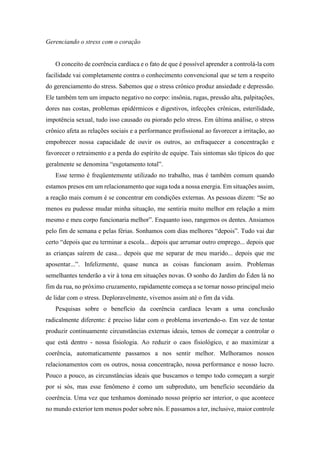 Gerenciando o stress com o coração
O conceito de coerência cardíaca e o fato de que é possível aprender a controlá-la com
facilidade vai completamente contra o conhecimento convencional que se tem a respeito
do gerenciamento do stress. Sabemos que o stress crônico produz ansiedade e depressão.
Ele também tem um impacto negativo no corpo: insônia, rugas, pressão alta, palpitações,
dores nas costas, problemas epidérmicos e digestivos, infecções crônicas, esterilidade,
impotência sexual, tudo isso causado ou piorado pelo stress. Em última análise, o stress
crônico afeta as relações sociais e a performance profissional ao favorecer a irritação, ao
empobrecer nossa capacidade de ouvir os outros, ao enfraquecer a concentração e
favorecer o retraimento e a perda do espírito de equipe. Tais sintomas são típicos do que
geralmente se denomina “esgotamento total”.
Esse termo é freqüentemente utilizado no trabalho, mas é também comum quando
estamos presos em um relacionamento que suga toda a nossa energia. Em situações assim,
a reação mais comum é se concentrar em condições externas. As pessoas dizem: “Se ao
menos eu pudesse mudar minha situação, me sentiria muito melhor em relação a mim
mesmo e meu corpo funcionaria melhor”. Enquanto isso, rangemos os dentes. Ansiamos
pelo fim de semana e pelas férias. Sonhamos com dias melhores “depois”. Tudo vai dar
certo “depois que eu terminar a escola... depois que arrumar outro emprego... depois que
as crianças saírem de casa... depois que me separar de meu marido... depois que me
aposentar...”. Infelizmente, quase nunca as coisas funcionam assim. Problemas
semelhantes tenderão a vir à tona em situações novas. O sonho do Jardim do Éden lá no
fim da rua, no próximo cruzamento, rapidamente começa a se tornar nosso principal meio
de lidar com o stress. Deploravelmente, vivemos assim até o fim da vida.
Pesquisas sobre o benefício da coerência cardíaca levam a uma conclusão
radicalmente diferente: é preciso lidar com o problema invertendo-o. Em vez de tentar
produzir continuamente circunstâncias externas ideais, temos de começar a controlar o
que está dentro - nossa fisiologia. Ao reduzir o caos fisiológico, e ao maximizar a
coerência, automaticamente passamos a nos sentir melhor. Melhoramos nossos
relacionamentos com os outros, nossa concentração, nossa performance e nosso lucro.
Pouco a pouco, as circunstâncias ideais que buscamos o tempo todo começam a surgir
por si sós, mas esse fenômeno é como um subproduto, um benefício secundário da
coerência. Uma vez que tenhamos dominado nosso próprio ser interior, o que acontece
no mundo exterior tem menos poder sobre nós. E passamos a ter, inclusive, maior controle
 