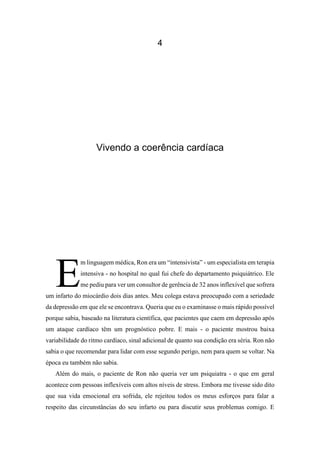 4
Vivendo a coerência cardíaca
m linguagem médica, Ron era um “intensivista” - um especialista em terapia
intensiva - no hospital no qual fui chefe do departamento psiquiátrico. Ele
me pediu para ver um consultor de gerência de 32 anos inflexível que sofrera
um infarto do miocárdio dois dias antes. Meu colega estava preocupado com a seriedade
da depressão em que ele se encontrava. Queria que eu o examinasse o mais rápido possível
porque sabia, baseado na literatura científica, que pacientes que caem em depressão após
um ataque cardíaco têm um prognóstico pobre. E mais - o paciente mostrou baixa
variabilidade do ritmo cardíaco, sinal adicional de quanto sua condição era séria. Ron não
sabia o que recomendar para lidar com esse segundo perigo, nem para quem se voltar. Na
época eu também não sabia.
Além do mais, o paciente de Ron não queria ver um psiquiatra - o que em geral
acontece com pessoas inflexíveis com altos níveis de stress. Embora me tivesse sido dito
que sua vida emocional era sofrida, ele rejeitou todos os meus esforços para falar a
respeito das circunstâncias do seu infarto ou para discutir seus problemas comigo. E
E
 