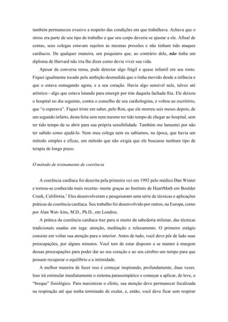 também permaneceu evasivo a respeito das condições em que trabalhava. Achava que o
stress era parte de seu tipo de trabalho e que seu corpo deveria se ajustar a ele. Afinal de
contas, seus colegas estavam sujeitos às mesmas pressões e não tinham tido ataques
cardíacos. De qualquer maneira, um psiquiatra que, ao contrário dele, não tinha um
diploma de Harvard não iria lhe dizer como devia viver sua vida.
Apesar da conversa tensa, pude detectar algo frágil e quase infantil em seu rosto.
Fiquei igualmente tocado pela ambição desmedida que o tinha movido desde a infância e
que o estava esmagando agora, e a seu coração. Havia algo sensível nele, talvez até
artístico - algo que estava lutando para emergir por trás daquela fachada fria. Ele deixou
o hospital no dia seguinte, contra o conselho de seu cardiologista, e voltou ao escritório,
que “o esperava”. Fiquei triste em saber, pelo Ron, que ele morreu seis meses depois, de
um segundo infarto, desta feita sem nem mesmo ter tido tempo de chegar ao hospital, sem
ter tido tempo de se abrir para sua própria sensibilidade. Também me lamentei por não
ter sabido como ajudá-lo. Nem meu colega nem eu sabíamos, na época, que havia um
método simples e eficaz, um método que não exigia que ele buscasse nenhum tipo de
terapia de longo prazo.
O método de treinamento de coerência
A coerência cardíaca foi descrita pela primeira vez em 1992 pelo médico Dan Winter
e tornou-se conhecida mais recente- mente graças ao Instituto de HeartMath em Boulder
Creek, Califórnia.1
Eles desenvolveram e pesquisaram uma série de técnicas e aplicações
práticas de coerência cardíaca. Seu trabalho foi desenvolvido por outros, na Europa, como
por Alan Wat- kins, M.D., Ph.D., em Londres.
A prática da coerência cardíaca traz para si muito da sabedoria milenar, das técnicas
tradicionais usadas em ioga: atenção, meditação e relaxamento. O primeiro estágio
consiste em voltar sua atenção para o interior. Antes de tudo, você deve pôr de lado suas
preocupações, por alguns minutos. Você tem de estar disposto a se manter à margem
dessas preocupações para poder dar ao seu coração e ao seu cérebro um tempo para que
possam recuperar o equilíbrio e a intimidade.
A melhor maneira de fazer isso é começar inspirando, profundamente, duas vezes.
Isso irá estimular imediatamente o sistema parassimpático e começar a aplicar, de leve, o
“breque” fisiológico. Para maximizar o efeito, sua atenção deve permanecer focalizada
na respiração até que tenha terminado de exalar, e, então, você deve ficar sem respirar
 