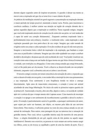 durante alguns segundos antes de inspirar novamente. A questão é deixar sua mente se
mover com a expiração até que ela se torne leve e suave dentro do peito.
As práticas de meditação oriental em geral sugerem a concentração na respiração durante
o maior período de tempo possível, mantendo a mente vazia. Porém, para maximizar a
coerência cardíaca, é melhor centrar sua atenção na região do coração durante dez a
quinze segundos depois que a respiração se estabiliza. Nesse segundo estágio, imagine
que você está respirando através do coração (ou do centro do seu peito, se você ainda não
é capaz de sentir seu coração diretamente) . Enquanto continua respirando lenta e
profundamente (mas sem esforço), visualize - e realmente sinta - cada inspiração e cada
expiração passando por essa parte-chave de seu corpo. Imagine que cada tomada de
oxigênio nutre seu corpo e cada expiração o livra dos resíduos de que ele não mais precisa.
Imagine o movimento lento e dócil da inspiração e da expiração, que banham o corpo
com esse ar purificador e calmante. Imagine que elas estão ajudando seu corpo a usufruir
da dádiva da atenção e da pausa que ele está recebendo de você. Você pode visualizar seu
coração como uma criança em um banho de água morna em que bóia e brinca livremente,
à vontade, sem restrições ou obrigações. Como uma criança amada que esteja brincando,
você só lhe pede para ser ela mesma. Você a observa se desenvolvendo em seu próprio
elemento, enquanto você a alimenta com um ar calmo e envolvente.
O terceiro estágio consiste em tomar consciência da sensação de calor e expansão que
está se desenvolvendo em seu peito, e em cuidar dela e encorajá-la com seus pensamentos
e sua respiração. Esse sentimento é com freqüência tímido no início e emerge
discretamente. Após anos de maus-tratos emocionais, o coração é como um animal
acordando de uma longa hibernação. No início ele sente os primeiros sopros quentes do
ar primaveril. Anestesiado e incerto, abre um olho, depois o outro, e só acorda de verdade
após ter a certeza de que o tempo ameno não é apenas acaso. Uma maneira de encorajar
o coração é se apegar a um sentimento de reconhecimento e gratidão e deixá-lo encher o
peito. O coração é particularmente sensível à gratidão, a quaisquer sentimentos de amor,
quer sejam por outro ser humano, um objeto, ou mesmo pela idéia de um universo
benevolente. Para muitos, é suficiente pensar no rosto de uma criança amada ou em um
animal de estimação. Para outros, uma paisagem de paz na natureza traz a sensação de
gratidão interna. Para você, talvez a gratidão interna surja da memória de uma proeza
física - a alegria desmedida de um gol, aquela cesta de três pontos ou aquele saque
indefensável. Durante esse exercício, as pessoas às vezes notam um sorriso manso surgir
nos lábios, como se ele tivesse se espalhado a partir de uma luz dentro do peito. Esse é
 