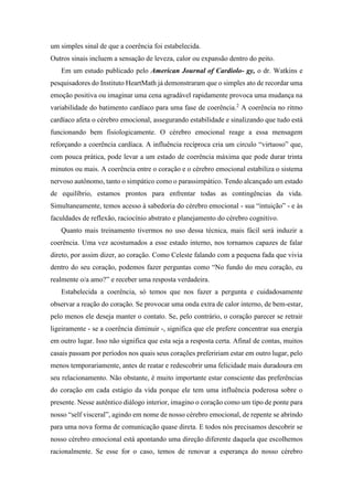 um simples sinal de que a coerência foi estabelecida.
Outros sinais incluem a sensação de leveza, calor ou expansão dentro do peito.
Em um estudo publicado pelo American Journal of Cardiolo- gy, o dr. Watkins e
pesquisadores do Instituto HeartMath já demonstraram que o simples ato de recordar uma
emoção positiva ou imaginar uma cena agradável rapidamente provoca uma mudança na
variabilidade do batimento cardíaco para uma fase de coerência.2
A coerência no ritmo
cardíaco afeta o cérebro emocional, assegurando estabilidade e sinalizando que tudo está
funcionando bem fisiologicamente. O cérebro emocional reage a essa mensagem
reforçando a coerência cardíaca. A influência recíproca cria um circulo “virtuoso” que,
com pouca prática, pode levar a um estado de coerência máxima que pode durar trinta
minutos ou mais. A coerência entre o coração e o cérebro emocional estabiliza o sistema
nervoso autônomo, tanto o simpático como o parassimpático. Tendo alcançado um estado
de equilíbrio, estamos prontos para enfrentar todas as contingências da vida.
Simultaneamente, temos acesso à sabedoria do cérebro emocional - sua “intuição” - e às
faculdades de reflexão, raciocínio abstrato e planejamento do cérebro cognitivo.
Quanto mais treinamento tivermos no uso dessa técnica, mais fácil será induzir a
coerência. Uma vez acostumados a esse estado interno, nos tornamos capazes de falar
direto, por assim dizer, ao coração. Como Celeste falando com a pequena fada que vivia
dentro do seu coração, podemos fazer perguntas como “No fundo do meu coração, eu
realmente o/a amo?” e receber uma resposta verdadeira.
Estabelecida a coerência, só temos que nos fazer a pergunta e cuidadosamente
observar a reação do coração. Se provocar uma onda extra de calor interno, de bem-estar,
pelo menos ele deseja manter o contato. Se, pelo contrário, o coração parecer se retrair
ligeiramente - se a coerência diminuir -, significa que ele prefere concentrar sua energia
em outro lugar. Isso não significa que esta seja a resposta certa. Afinal de contas, muitos
casais passam por períodos nos quais seus corações prefeririam estar em outro lugar, pelo
menos temporariamente, antes de reatar e redescobrir uma felicidade mais duradoura em
seu relacionamento. Não obstante, é muito importante estar consciente das preferências
do coração em cada estágio da vida porque ele tem uma influência poderosa sobre o
presente. Nesse autêntico diálogo interior, imagino o coração como um tipo de ponte para
nosso “self visceral”, agindo em nome de nosso cérebro emocional, de repente se abrindo
para uma nova forma de comunicação quase direta. E todos nós precisamos descobrir se
nosso cérebro emocional está apontando uma direção diferente daquela que escolhemos
racionalmente. Se esse for o caso, temos de renovar a esperança do nosso cérebro
 
