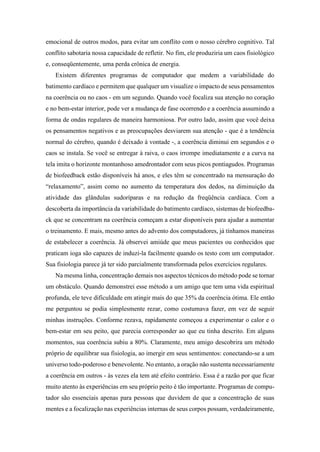 emocional de outros modos, para evitar um conflito com o nosso cérebro cognitivo. Tal
conflito sabotaria nossa capacidade de refletir. No fim, ele produziria um caos fisiológico
e, conseqüentemente, uma perda crônica de energia.
Existem diferentes programas de computador que medem a variabilidade do
batimento cardíaco e permitem que qualquer um visualize o impacto de seus pensamentos
na coerência ou no caos - em um segundo. Quando você focaliza sua atenção no coração
e no bem-estar interior, pode ver a mudança de fase ocorrendo e a coerência assumindo a
forma de ondas regulares de maneira harmoniosa. Por outro lado, assim que você deixa
os pensamentos negativos e as preocupações desviarem sua atenção - que é a tendência
normal do cérebro, quando é deixado à vontade -, a coerência diminui em segundos e o
caos se instala. Se você se entregar à raiva, o caos irrompe imediatamente e a curva na
tela imita o horizonte montanhoso amedrontador com seus picos pontiagudos. Programas
de biofeedback estão disponíveis há anos, e eles têm se concentrado na mensuração do
“relaxamento”, assim como no aumento da temperatura dos dedos, na diminuição da
atividade das glândulas sudoríparas e na redução da freqüência cardíaca. Com a
descoberta da importância da variabilidade do batimento cardíaco, sistemas de biofeedba-
ck que se concentram na coerência começam a estar disponíveis para ajudar a aumentar
o treinamento. E mais, mesmo antes do advento dos computadores, já tínhamos maneiras
de estabelecer a coerência. Já observei amiúde que meus pacientes ou conhecidos que
praticam ioga são capazes de induzi-la facilmente quando os testo com um computador.
Sua fisiologia parece já ter sido parcialmente transformada pelos exercícios regulares.
Na mesma linha, concentração demais nos aspectos técnicos do método pode se tornar
um obstáculo. Quando demonstrei esse método a um amigo que tem uma vida espiritual
profunda, ele teve dificuldade em atingir mais do que 35% da coerência ótima. Ele então
me perguntou se podia simplesmente rezar, como costumava fazer, em vez de seguir
minhas instruções. Conforme rezava, rapidamente começou a experimentar o calor e o
bem-estar em seu peito, que parecia corresponder ao que eu tinha descrito. Em alguns
momentos, sua coerência subiu a 80%. Claramente, meu amigo descobrira um método
próprio de equilibrar sua fisiologia, ao imergir em seus sentimentos: conectando-se a um
universo todo-poderoso e benevolente. No entanto, a oração não sustenta necessariamente
a coerência em outros - às vezes ela tem até efeito contrário. Essa é a razão por que ficar
muito atento às experiências em seu próprio peito é tão importante. Programas de compu-
tador são essenciais apenas para pessoas que duvidem de que a concentração de suas
mentes e a focalização nas experiências internas de seus corpos possam, verdadeiramente,
 