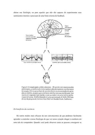 alterar sua fisiologia, ou para aqueles que não são capazes de experimentar seus
sentimentos internos e precisam de uma fonte externa de feedback.
Os benefícios da coerência
Há outros modos mais eficazes de nos convencermos de que podemos facilmente
aprender a controlar a nossa fisiologia do que ver nosso coração chegar à coerência em
uma tela de computador. Quando você pode observar como as pessoas conseguem se
 