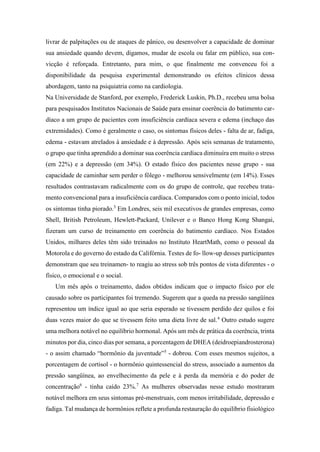 livrar de palpitações ou de ataques de pânico, ou desenvolver a capacidade de dominar
sua ansiedade quando devem, digamos, mudar de escola ou falar em público, sua con-
vicção é reforçada. Entretanto, para mim, o que finalmente me convenceu foi a
disponibilidade da pesquisa experimental demonstrando os efeitos clínicos dessa
abordagem, tanto na psiquiatria como na cardiologia.
Na Universidade de Stanford, por exemplo, Frederick Luskin, Ph.D., recebeu uma bolsa
para pesquisados Institutos Nacionais de Saúde para ensinar coerência do batimento car-
díaco a um grupo de pacientes com insuficiência cardíaca severa e edema (inchaço das
extremidades). Como é geralmente o caso, os sintomas físicos deles - falta de ar, fadiga,
edema - estavam atrelados à ansiedade e à depressão. Após seis semanas de tratamento,
o grupo que tinha aprendido a dominar sua coerência cardíaca diminuíra em muito o stress
(em 22%) e a depressão (em 34%). O estado físico dos pacientes nesse grupo - sua
capacidade de caminhar sem perder o fôlego - melhorou sensivelmente (em 14%). Esses
resultados contrastavam radicalmente com os do grupo de controle, que recebeu trata-
mento convencional para a insuficiência cardíaca. Comparados com o ponto inicial, todos
os sintomas tinha piorado.3
Em Londres, seis mil executivos de grandes empresas, como
Shell, British Petroleum, Hewlett-Packard, Unilever e o Banco Hong Kong Shangai,
fizeram um curso de treinamento em coerência do batimento cardíaco. Nos Estados
Unidos, milhares deles têm sido treinados no Instituto HeartMath, como o pessoal da
Motorola e do governo do estado da Califórnia. Testes de fo- llow-up desses participantes
demonstram que seu treinamen- to reagiu ao stress sob três pontos de vista diferentes - o
físico, o emocional e o social.
Um mês após o treinamento, dados obtidos indicam que o impacto físico por ele
causado sobre os participantes foi tremendo. Sugerem que a queda na pressão sangüínea
representou um índice igual ao que seria esperado se tivessem perdido dez quilos e foi
duas vezes maior do que se tivessem feito uma dieta livre de sal.4
Outro estudo sugere
uma melhora notável no equilíbrio hormonal. Após um mês de prática da coerência, trinta
minutos por dia, cinco dias por semana, a porcentagem de DHEA (deidroepiandrosterona)
- o assim chamado “hormônio da juventude”5
- dobrou. Com esses mesmos sujeitos, a
porcentagem de cortisol - o hormônio quintessencial do stress, associado a aumentos da
pressão sangüínea, ao envelhecimento da pele e à perda da memória e do poder de
concentração6
- tinha caído 23%.7
As mulheres observadas nesse estudo mostraram
notável melhora em seus sintomas pré-menstruais, com menos irritabilidade, depressão e
fadiga. Tal mudança de hormônios reflete a profunda restauração do equilíbrio fisiológico
 