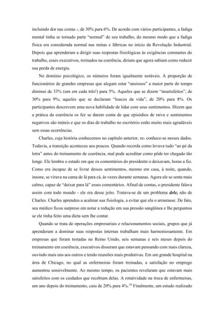 incluindo dor nas costas -, de 30% para 6%. De acordo com vários participantes, a fadiga
mental tinha se tornado parte “normal” de seu trabalho, do mesmo modo que a fadiga
física era considerada normal nas minas e fábricas no início da Revolução Industrial.
Depois que aprenderam a dirigir suas respostas fisiológicas às exigências constantes do
trabalho, esses executivos, treinados na coerência, diriam que agora sabiam como reduzir
sua perda de energia.
No domínio psicológico, os números foram igualmente notáveis. A proporção de
funcionários de grandes empresas que alegam estar “ansiosos” a maior parte do tempo
diminui de 33% (um em cada três!) para 5%. Aqueles que se dizem “insatisfeitos”, de
30% para 9%; aqueles que se declaram “loucos da vida”, de 20% para 8%. Os
participantes descrevem uma nova habilidade de lidar com seus sentimentos. Dizem que
a prática da coerência os fez se darem conta de que episódios de raiva e sentimentos
negativos são inúteis e que os dias de trabalho no escritório estão muito mais agradáveis
sem essas ocorrências.
Charles, cuja história conhecemos no capítulo anterior, re- conhece-se nesses dados.
Todavia, a transição aconteceu aos poucos. Quando recorda como levava tudo “ao pé da
letra” antes do treinamento de coerência, mal pode acreditar como pôde ter chegado tão
longe. Ele lembra o estado em que os comentários do presidente o deixavam, horas a fio.
Como era incapaz de se livrar desses sentimentos, mesmo em casa, à noite, quando,
insone, se virava na cama de lá para cá, às vezes durante semanas. Agora ele se sente mais
calmo, capaz de “deixar para lá” esses comentários. Afinal de contas, o presidente falava
assim com todo mundo - ele era desse jeito. Tratava-se de um problema dele, não de
Charles. Charles aprendeu a acalmar sua fisiologia, a evitar que ela o arrastasse. De fato,
seu médico ficou surpreso em notar a redução em sua pressão sangüínea e lhe perguntou
se ele tinha feito uma dieta sem lhe contar.
Quando se trata de operações empresariais e relacionamentos sociais, grupos que já
aprenderam a dominar suas respostas internas trabalham mais harmoniosamente. Em
empresas que foram testadas no Reino Unido, seis semanas e seis meses depois do
treinamento em coerência, executivos disseram que estavam pensando com mais clareza,
ouvindo mais uns aos outros e tendo reuniões mais produtivas. Em um grande hospital na
área de Chicago, no qual as enfermeiras foram treinadas, a satisfação no emprego
aumentou sensivelmente. Ao mesmo tempo, os pacientes revelaram que estavam mais
satisfeitos com os cuidados que recebiam delas. A rotatividade na troca de enfermeiras,
um ano depois do treinamento, caiu de 20% para 4%.10
Finalmente, um estudo realizado
 