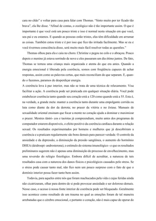 cara no chão” e voltar para casa para falar com Thomas. “Sinto muito por ter ficado tão
brava”, ela lhe disse. “Afinal de contas, o zoológico não é tão importante assim. O que é
importante é que você está um pouco triste e isso é normal nesta situação em que você,
seu pai e eu estamos. E quando as pessoas estão tristes, elas têm dificuldade em arrumar
as coisas. Também estou triste e é por isso que fico tão irritada facilmente. Mas se eu e
você tivermos consciência disso, será muito mais fácil resolver todas as questões.”
Thomas olhou para ela e caiu no choro. Christine o pegou no colo e o abraçou. Pouco
depois o menino já estava sorrindo de novo e eles passaram um dia ótimo juntos. De fato,
Thomas se tornou uma criança mais organizada e atenta do que era antes. Quando a
energia emocional é liberada pela coerência, somos com freqüência capazes de achar
respostas, assim como as palavras certas, que mais reconciliam do que separam. E, quan-
do o fazemos, paramos de desperdiçar energia.
A coerência leva à paz interior, mas não se trata de uma técnica de relaxamento. Visa
facilitar a ação. A coerência pode ser praticada em qualquer situação diária. Você pode
estabelecer coerência tanto quando seu coração está a 120 como quando está a 55. Esta é,
na verdade, a grande meta: manter a coerência tanto durante uma empolgante corrida ou
luta como diante da dor da derrota; no prazer da vitória e no êxtase. Manuais de
sexualidade oriental ensinam que focar a mente no coração ajuda a dominar e maximizar
o prazer. Mestres tântri- cos e taoístas já compreendiam, muito antes dos programas de
computador estarem disponíveis, o efeito positivo da coerência cardíaca durante a relação
sexual. Os resultados experimentados por homens e mulheres que já descobriram a
coerência e a praticam regularmente são bons demais para parecer verdade. O controle da
ansiedade e da depressão, a diminuição da pressão sangüínea, o aumento do hormônio
DHEA (deidroepi- androsterona), o estímulo do sistema imunológico - o que os resultados
preliminares sugerem não é apenas uma diminuição do processo de envelhecimento, mas
uma reversão do relógio fisiológico. Embora difícil de acreditar, a natureza de tais
resultados casa com a natureza dos danos físicos e psicológicos causados pelo stress. Se
o stress pode causar tanto mal, não fico nem um pouco surpreso com o fato de que o
domínio interior possa fazer tanto bem assim.
Todavia, para aqueles entre nós que foram machucados pela vida e cujas feridas ainda
não cicatrizaram, olhar para dentro de si pode provocar ansiedade e ser doloroso demais.
Nesse caso, o acesso à nossa fonte interior de coerência pode ser bloqueado. Geralmente
isso acontece como resultado de um trauma no qual as emoções foram de tal maneira
arrebatadas que o cérebro emocional, e portanto o coração, não é mais capaz de operar do
 