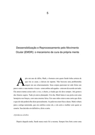 5
Dessensibilização e Reprocessamento pelo Movimento
Ocular (EMDR): o mecanismo de cura da própria mente
pós um ano de idílio, Mark, o homem com quem Sarah tinha certeza de
que iria se casar, a deixou de repente. Não houvera uma probleminha
sequer em seu relacionamento. Seus corpos pareciam ter sido feitos um
para o outro e suas mentes vivazes - eram ambos advogados - estavam de acordo em tudo.
Ela amava tantas coisas nele: a voz, o cheiro, a risada que ele dava sempre. Até gostava
dos futuros sogros. Tudo já estava planejado. Um dia, Mark bateu à sua porta com uma
laranjeira nos braços, com uma enorme faixa. Em suas mãos estava uma carta que dizia
o que ele não poderia lhe dizer pessoalmente. As palavras eram frias e duras. Mark voltara
para a antiga namorada, que era católica como ele, e ela seria a mulher com quem se
casaria. Sua decisão era definitiva, dizia a carta.
A ferida no cérebro
Depois daquela tarde, Sarah nunca mais foi a mesma. Sempre fora forte como uma
A
 