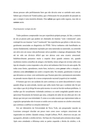 dessas pessoas sabe perfeitamente bem que não deveria estar se sentindo mais assim.
Sabem que a Guerra do Vietnã acabou, que o Holocausto foi um pesadelo do passado ou
que o estupro é uma memória distante. Elas sabem que agora estão seguras, mas não se
sentem assim.
O permanente vestígio da dor
Todos podemos compreender isso por experiência própria porque, de fato, a maioria
de nós já passou pelo que podem ser chamados de traumas “com t minúsculo”, para
contrapô-los aos traumas “com T maiúsculo” das experiências que põem a vida em risco,
geralmente associadas ao diagnóstico de PTSD. Talvez tenhamos sido humilhados no
ensino fundamental, rudemente rejeitados por uma namorada ou namorado, ou cometido
um sério erro em nossa vida profissional, talvez perdido o emprego abruptamente. Pode
até ter sido um divórcio difícil que nos deixou com uma cicatriz emocional.
Indubitavelmente pensamos muito a respeito disso quando estamos sós, quando
recebemos muitos conselhos de amigos e da família, lemos artigos de revistas sobre esse
tipo de situação e como responder a ela, talvez até tenhamos lido livros de auto-ajuda. De
todas essas fontes, aprendemos, muito bem, inclusive, como pensar sobre a situação, e
sabemos como deveríamos nos sentir a respeito dela. No entanto, geralmente é neste pé
que deixamos as coisas: com sentimentos que ficaram para trás e permanecem ancorados
no passado mesmo depois de a nossa compreensão racional (cognitiva) ter mudado.
O homem que teve um acidente de carro continua a se sentir desconfortável e tenso
quando dirige na auto-estrada, mesmo que saiba muito bem que o acidente não foi por
sua culpa e que ele já dirige há anos pela mesma via sem ter havido nenhum problema. A
mulher que foi sexualmente violentada continua a se sentir congelada quando tenta se
aproximar fisicamente do homem que ama, a despeito de saber de seu afeto por ele e do
desejo que tem por essa intimidade. E como se as redes neurais que representam todas as
cognições apropriadas não tivessem se unido com as redes neurais no cérebro emocional,
que continua a codificar as emoções dolorosas.3
Em um laboratório da Universidade de Nova York, um pesquisador nascido na
Louisiana conseguir elucidar um pouco mais como esses vestígios emocionais são
organizados no cérebro. Quando criança, Joseph LeDoux, Ph.D., observava seu pai, um
açougueiro, abrindo o cérebro de bois. Até hoje ele é fascinado pela estrutura desse órgão.
Após anos estudando a diferença entre as partes esquerda e direita do cérebro, o dr.
 