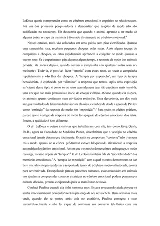 LeDoux queria compreender como os cérebros emocional e cognitivo se relacionavam.
Foi um dos primeiros pesquisadores a demonstrar que reações de medo não são
codificadas no neocórtex. Ele descobriu que quando o animal aprende a ter medo de
alguma coisa, o traço da memória é formado diretamente no cérebro emocional.4
Nesses estudos, ratos são colocados em uma gaiola com piso eletrificado. Quando
uma campainha toca, recebem pequenos choques pelas patas. Após alguns toques de
campainha e choques, os ratos rapidamente aprendem a congelar de medo quando a
ouvem soar. Se o experimento pára durante algum tempo, a resposta de medo dos animais
persiste, até meses depois, quando ouvem a campainha (ou qualquer outro som se-
melhante). Todavia, é possível fazer “terapia” com esses ratos, ao tocar a campainha
repetidamente e não lhes dar choques. A “terapia por exposição”, um tipo de terapia
behaviorista, é conhecida por “eliminar” a resposta que temos. Após uma exposição
suficiente desse tipo, é como se os ratos aprendessem que não precisam mais temê-la,
uma vez que não mais prenuncia o início do choque elétrico. Mesmo quando ela dispara,
os animais apenas continuam suas atividades rotineiras. Essa descoberta, um dos mais
antigos resultados da literatura behaviorista clássica, é conhecida desde a época de Pavlov
como “extinção” da resposta do medo por “exposição”.5
Para todos os efeitos práticos,
parece que o vestígio da resposta de medo foi apagado do cérebro emocional dos ratos.
Porém, a realidade é bem diferente.
O dr. LeDoux e outros cientistas que trabalharam com ele, tais como Greg Quirk,
Ph.D., agora na Faculdade de Medicina Ponce, descobriram que o vestígio no cérebro
emocional jamais desaparece totalmente. Os ratos se comportam “como se” não tivessem
mais medo apenas se o córtex pré-frontal estiver bloqueando ativamente a resposta
automática do cérebro emocional. Assim que o controle do neocórtex enfraquece, o medo
ressurge, mesmo depois da “terapia”.6
O dr. LeDoux também fala da “indelebilidade” das
memórias emocionais.7
A “terapia de exposição” com a qual os ratos demonstram se dar
bem inicialmente parece deixar a resposta de temor do cérebro emocional intocada, pronta
para ser reativada. Extrapolando para os pacientes humanos, esses resultados em animais
nos ajudam a compreender como as cicatrizes no cérebro emocional podem permanecer
durante décadas, prontas e esperando para se manifestar de novo.
Conheci Paulina quando ela tinha sessenta anos. Estava procurando ajuda porque se
sentia irracionalmente desconfortável na presença de seu novo chefe. Duas semanas mais
tarde, quando ele se postou atrás dela no escritório, Paulina começou a suar
incontrolavelmente e não foi capaz de continuar sua conversa telefônica com um
 