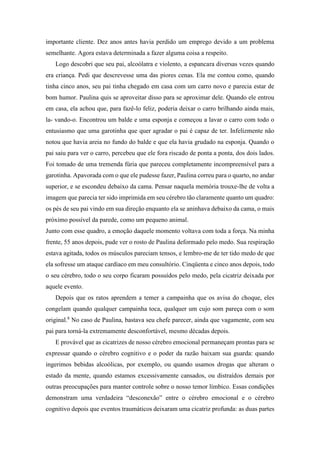importante cliente. Dez anos antes havia perdido um emprego devido a um problema
semelhante. Agora estava determinada a fazer alguma coisa a respeito.
Logo descobri que seu pai, alcoólatra e violento, a espancara diversas vezes quando
era criança. Pedi que descrevesse uma das piores cenas. Ela me contou como, quando
tinha cinco anos, seu pai tinha chegado em casa com um carro novo e parecia estar de
bom humor. Paulina quis se aproveitar disso para se aproximar dele. Quando ele entrou
em casa, ela achou que, para fazê-lo feliz, poderia deixar o carro brilhando ainda mais,
la- vando-o. Encontrou um balde e uma esponja e começou a lavar o carro com todo o
entusiasmo que uma garotinha que quer agradar o pai é capaz de ter. Infelizmente não
notou que havia areia no fundo do balde e que ela havia grudado na esponja. Quando o
pai saiu para ver o carro, percebeu que ele fora riscado de ponta a ponta, dos dois lados.
Foi tomado de uma tremenda fúria que pareceu completamente incompreensível para a
garotinha. Apavorada com o que ele pudesse fazer, Paulina correu para o quarto, no andar
superior, e se escondeu debaixo da cama. Pensar naquela memória trouxe-lhe de volta a
imagem que parecia ter sido imprimida em seu cérebro tão claramente quanto um quadro:
os pés de seu pai vindo em sua direção enquanto ela se aninhava debaixo da cama, o mais
próximo possível da parede, como um pequeno animal.
Junto com esse quadro, a emoção daquele momento voltava com toda a força. Na minha
frente, 55 anos depois, pude ver o rosto de Paulina deformado pelo medo. Sua respiração
estava agitada, todos os músculos pareciam tensos, e lembro-me de ter tido medo de que
ela sofresse um ataque cardíaco em meu consultório. Cinqüenta e cinco anos depois, todo
o seu cérebro, todo o seu corpo ficaram possuídos pelo medo, pela cicatriz deixada por
aquele evento.
Depois que os ratos aprendem a temer a campainha que os avisa do choque, eles
congelam quando qualquer campainha toca, qualquer um cujo som pareça com o som
original.8
No caso de Paulina, bastava seu chefe parecer, ainda que vagamente, com seu
pai para torná-la extremamente desconfortável, mesmo décadas depois.
E provável que as cicatrizes de nosso cérebro emocional permaneçam prontas para se
expressar quando o cérebro cognitivo e o poder da razão baixam sua guarda: quando
ingerimos bebidas alcoólicas, por exemplo, ou quando usamos drogas que alteram o
estado da mente, quando estamos excessivamente cansados, ou distraídos demais por
outras preocupações para manter controle sobre o nosso temor límbico. Essas condições
demonstram uma verdadeira “desconexão” entre o cérebro emocional e o cérebro
cognitivo depois que eventos traumáticos deixaram uma cicatriz profunda: as duas partes
 