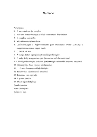 Sumário
Advertências
1. A nova medicina das emoções
2. Mal-estar na neurobiologia: o difícil casamento de dois cérebros
3. O coração e suas razões
4. Vivendo a coerência cardíaca
5. Dessensibilização e Reprocessamento pelo Movimento Ocular (EMDR): o
mecanismo de cura da própria mente
6. O EMDR em ação
7. A energia da luz: reprogramando seu relógio biológico
8. O poder do Qi: a acupuntura afeta diretamente o cérebro emocional
9. A revolução na nutrição: os ácidos graxos Ômega-3 alimentam o cérebro emocional
10. Mais exercício físico e menos antidepressivo
11. O amor é uma necessidade biológica
12. Favorecendo a comunicação emocional
13. Escutando com o coração
14. A grande conexão
15. Dando a partida Epílogo
Agradecimentos
Notas Bibliografia
Indicações úteis
 