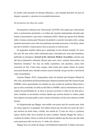 do cérebro estão puxando em direções diferentes, e não tentando descobrir um jeito de
integrar o passado e o presente em um padrão harmonioso.
Os movimentos dos olhos dos sonhos
Os psiquiatras conhecem esta “desconexão” da PTSD. Eles acham que a desconexão
entre os pensamentos pertinentes e as sobras das emoções inapropriadas deixadas pelo
trauma é precisamente o que torna o tratamento difícil. Sabem que apenas ficar falando
sobre o trauma costuma gerar fracassos em produzir a conexão necessária entre a antiga
memória emocional e uma visão mais pertinente ancorada no presente. Com efeito, sabem
que tão-só lembrar o trauma parece fazer as pessoas se sentirem pior.
Os psiquiatras também sabem que a medicação só tem eficácia limitada. No início
dos anos 90, uma crítica sobre tratamentos para a desordem por stress pós-traumático,
publicada no prestigioso Journal of the American Medicai Association, concluiu que
não havia tratamentos realmente eficazes para esses casos, somente intervenções com
benefícios limitados.9
Em face da minha experiência com pacientes, estava bem
consciente do fato. Como meus colegas, tinha lutado para ajudar vítimas de trauma
emocional durante anos, obtendo somente sucesso limitado, até que um dia vi uma fita de
vídeo extraordinária.
Francine Shapiro, Ph.D., pesquisadora sênior do Instituto para Pesquisa Mental de
Paio Alto, descobridora da Dessensibilização e Reprocessamento pelo Movimento Ocular
(EMDR), estava apresentando seu método em uma reunião de medicina behaviorista a
que eu estava assistindo. Eu tinha ouvido falar no EMDR e estava extremamente cético a
respeito da possibilidade de, ao fazer as pessoas moverem os olhos de um lado para o
outro, imitando os movimentos oculares rápidos que ocorrem durante os sonhos, poder
fazer alguma coisa para ajudar a curar o trauma. Entretanto, um dos casos chamou a minha
atenção.
Foi diagnosticado que Maggie, uma mulher com pouco mais de sessenta anos, tinha
um câncer agressivo na garganta. Seu médico dissera que ela tinha seis meses de vida e
que morreria de morte lenta e sofrida. Seu marido de 72 anos era viúvo e a primeira
esposa, destino fatal, havia morrido de câncer também. Quando Maggie lhe contou o
veredicto do médico, Henry se sentiu de tal maneira indefeso que lhe disse que não tinha
como passar por tudo isso de novo. E, então, ele a deixou.
Maggie ficou em estado de choque e profundamente deprimida. Comprou uma arma
 