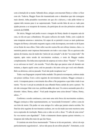 com a intenção de se matar. Sabendo disso, amigos convenceram Henry a voltar e a ficar
com ela. Todavia, Maggie ficara tão traumatizada com o abandono que não conseguia
mais dormir, tinha pesadelos recorrentes em que ele a deixava, e não pôde tolerar se
separar dele mesmo para ir ao supermercado. Tendo ouvido falar de um es- tudo para
ajudar pessoas a se recuperar de traumas, ela participou de um dos primeiros estudos de
controle de EMDR.
De início, Maggie mal podia evocar a imagem de Henry dando ré enquanto saía de
casa, no dia em que a abandonou. Ela quase sufocava de medo. Então, com a ajuda de
uma terapeuta amorosa e atenciosa, foi capaz de se permitir evocar as mais poderosas
imagens de Henry a deixando enquanto seguia a mão da terapeuta, movendo-se de lá para
cá na frente de seus olhos. Falar sobre sua dor custou-lhe um esforço imenso, claro, e a
memória parecia estar impressa basicamente em todo o seu corpo. Ela se queixava não
apenas do trauma, mas de medo dos “pulos de seu coração" e de dor “no corpo todo”. De
repente, após outra sessão de movimentos oculares, o rosto de Maggie mudou
completamente. Ela tinha uma expressão de surpresa no rosto e disse: “Sumiu!”. “E como
se eu estivesse no trem”, ela recorda. “Você olha algo que parece estar ali durante um
instante, e depois aquilo some; está no passado e há outra coisa que você está olhando.
Belo ou doloroso, está no passado. Você não pode recapturar isso.”
Toda a sua linguagem corporal tinha mudado. Ela parecia recomposta, embora ainda
um pouco confusa. Com a série seguinte de movimentos oculares, Maggie começou a
sorrir. A terapeuta parou o movimento dos olhos e lhe perguntou o que tinha vindo à sua
mente. “Eu me vi em pé na entrada de casa olhando Henry saindo de carro e pensei: ‘Se
ele não consegue lidar com isso, problema dele, não meu'. Eu estava acenando para ele e
dizendo: Adeus, Henry, adeus’. Você pode imaginar uma coisa dessas? 'Adeus, Henry,
adeus...’”
Conforme a sessão continuava, com mais uma série breve de movimentos oculares,
Maggie começou a falar espontaneamente, ou “associando livremente”, sobre a cena de
seu leito de morte. Ela podia ver seus amigos lá e sabia que jamais estaria sozinha. No
final da série seguinte de movimentos oculares, em vez de medo seu rosto mostrava uma
nova expressão de resolução. Bateu com a mão no colo e disse: “E sabe de uma coisa?
Eu vou morrer com dignidade!”. Todo o tratamento durara apenas quinze minutos, e a
terapeuta não tinha dito mais do que dez frases.
O cientista em mim ficou murmurando: “Trata-se só de um paciente... talvez ela seja
particularmente sugestionável... talvez não passe de um efeito placebo”. Entretanto, se de
 