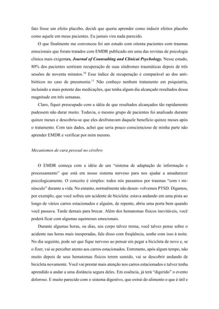 fato fosse um efeito placebo, decidi que queria aprender como induzir efeitos placebo
como aquele em meus pacientes. Eu jamais vira nada parecido.
O que finalmente me convenceu foi um estudo com oitenta pacientes com traumas
emocionais que foram tratados com EMDR publicado em uma das revistas de psicologia
clínica mais exigentes, Journal of Counsulting and Clinicai Psychology. Nesse estudo,
80% dos pacientes sentiram recuperação de suas síndromes traumáticas depois de três
sessões de noventa minutos.10
Esse índice de recuperação é comparável ao dos anti-
bióticos no caso de pneumonia.11
Não conheço nenhum tratamento em psiquiatria,
incluindo a mais potente das medicações, que tenha algum dia alcançado resultados dessa
magnitude em três semanas.
Claro, fiquei preocupado com a idéia de que resultados alcançados tão rapidamente
pudessem não durar muito. Todavia, o mesmo grupo de pacientes foi analisado durante
quinze meses e descobriu-se que eles desfrutavam daquele benefício quinze meses após
o tratamento. Com tais dados, achei que seria pouco consciencioso de minha parte não
aprender EMDR e verificar por mim mesmo.
Mecanismos de cura pessoal no cérebro
O EMDR começa com a idéia de um “sistema de adaptação de informação e
processamento” que está em nosso sistema nervoso para nos ajudar a amadurecer
psicologicamente. O conceito é simples: todos nós passamos por traumas “com t mi-
núsculo” durante a vida. No entanto, normalmente não desen- volvemos PTSD. Digamos,
por exemplo, que você sofreu um acidente de bicicleta: estava andando em uma pista ao
longo de vários carros estacionados e alguém, de repente, abriu uma porta bem quando
você passava. Tarde demais para brecar. Além dos hematomas físicos inevitáveis, você
poderá ficar com algumas equimoses emocionais.
Durante algumas horas, ou dias, seu corpo talvez trema, você talvez pense sobre o
acidente nas horas mais inesperadas, fale disso com freqüência, sonhe com isso à noite.
No dia seguinte, pode ser que fique nervoso ao pensar em pegar a bicicleta de novo e, se
o fizer, vai se perceber atento aos carros estacionados. Entretanto, após algum tempo, não
muito depois de seus hematomas físicos terem sumido, vai se descobrir andando de
bicicleta novamente. Você vai prestar mais atenção nos carros estacionados e talvez tenha
aprendido a andar a uma distância segura deles. Em essência, já terá “digerido” o evento
doloroso. E muito parecido com o sistema digestivo, que extrai do alimento o que é útil e
 