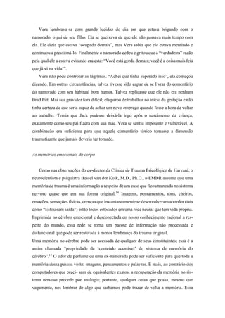 Vera lembrava-se com grande lucidez do dia em que estava brigando com o
namorado, o pai de seu filho. Ela se queixava de que ele não passava mais tempo com
ela. Ele dizia que estava “ocupado demais”, mas Vera sabia que ele estava mentindo e
continuou a pressioná-lo. Finalmente o namorado cedeu e gritou que a “verdadeira” razão
pela qual ele a estava evitando era esta: “Você está gorda demais; você é a coisa mais feia
que já vi na vida!”.
Vera não pôde controlar as lágrimas. “Achei que tinha superado isso”, ela começou
dizendo. Em outras circunstâncias, talvez tivesse sido capaz de se livrar do comentário
do namorado com seu habitual bom humor. Talvez replicasse que ele não era nenhum
Brad Pitt. Mas sua gravidez fora difícil; ela parou de trabalhar no início da gestação e não
tinha certeza de que seria capaz de achar um novo emprego quando fosse a hora de voltar
ao trabalho. Temia que Jack pudesse deixá-la logo após o nascimento da criança,
exatamente como seu pai fizera com sua mãe. Vera se sentiu impotente e vulnerável. A
combinação era suficiente para que aquele comentário tóxico tomasse a dimensão
traumatizante que jamais deveria ter tomado.
As memórias emocionais do corpo
Como nas observações do ex-diretor da Clínica de Trauma Psicológico de Harvard, o
neurocientista e psiquiatra Bessel van der Kolk, M.D., Ph.D., o EMDR assume que uma
memória de trauma é uma informação a respeito de um caso que ficou trancada no sistema
nervoso quase que em sua forma original.14
Imagens, pensamentos, sons, cheiros,
emoções, sensações físicas, crenças que instantaneamente se desenvolveram ao redor (tais
como “Estou sem saída”) estão todos estocados em uma rede neural que tem vida própria.
Imprimida no cérebro emocional e desconectada do nosso conhecimento racional a res-
peito do mundo, essa rede se torna um pacote de informação não processada e
disfuncional que pode ser reativada à menor lembrança do trauma original.
Uma memória no cérebro pode ser acessada de qualquer de seus constituintes; essa é a
assim chamada “propriedade de ‘conteúdo acessível’ do sistema de memória do
cérebro”.15
O odor de perfume de uma ex-namorada pode ser suficiente para que toda a
memória dessa pessoa volte: imagens, pensamentos e palavras. E mais, ao contrário dos
computadores que preci- sam de equivalentes exatos, a recuperação da memória no sis-
tema nervoso procede por analogia; portanto, qualquer coisa que possa, mesmo que
vagamente, nos lembrar de algo que saibamos pode trazer de volta a memória. Essa
 