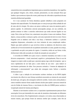 característica tem conseqüências importantes para as memórias traumáticas. Isso significa
que qualquer imagem, som, cheiro, emoção, pensamento, ou uma sensação física que
lembre o que aconteceu à época do evento, pode trazer de volta toda a experiência de uma
memória disfuncional guardada.
Já vi isso acontecer de forma dramática quando trabalhava como psiquiatra em
hospitais não especializados. Fui chamado para ver uma jovem que tinha acabado de sair
de uma sala de cirurgia. Ela estava um pouco confusa por causa da anestesia geral e
parecia agitada. As enfermeiras estavam preocupadas porque, em sua confusão, ela
poderia arrancar os tubos e conexões endovenosas que ainda estavam ligados ao seu
corpo. Para evitar que fizesse isso, amarraram seus pulsos à maca com ataduras. Pouco
depois, a moça acordou e começou a gritar, com uma expressão de terror no rosto. Estava
brigando com as ataduras com toda a sua força; o batimento cardíaco e a pressão
sangüínea dispararam, colocando-a em risco iminente de uma complicação médica.
Depois que pude acalmá-la (o que envolveu retirar as ataduras), ela descreveu como
acabara de se livrar da memória de seu padrasto amarrando-a à cama, quando era criança,
e queimando sua pele com pontas de cigarro. A memória, retida em sua forma vívida,
disfuncional, tinha sido acessada em virtude da sensação em seus pulsos.16
A investida do EMDR serve para evocar a memória traumática em todos os seus
diversos componentes - visual, emocional, cognitivo e, principalmente, físico (o eco da
imagem no corpo); então se pede que o paciente apenas siga a mão do terapeuta - que se
move rapidamente de um lado para o outro diante de seu rosto - para induzir os
movimentos pertinentes do olhar. Esse processo estimula o “sistema de adaptação de
informação e processamento” que ainda não conseguiu meta- bolizar a memória
disfuncional em si.
A idéia é que a indução de movimentos oculares similares ao do REM (rápido
movimento dos olhos) no sono forneça assistência necessária ao sistema de cura natural
da mente que, até agora, não conseguira realizá-lo sozinho. Assim como certas plantas e
outros remédios naturais foram usados durante séculos para ajudar o processo natural de
cura de feridas de traumas físicos, o movimento de olhos do EMDR parece acelerar a
recuperação natural de traumas psicológicos.
Durante os movimentos oculares em si, os pacientes espontaneamente parecem fazer
associações livres por intermédio da vasta rede de memórias relacionadas em diferentes
níveis da consciência. Eles freqüentemente começam a ver outras cenas relacionadas ao
mesmo trauma, quer porque foram de natureza similar (por exemplo, outro fim de
 