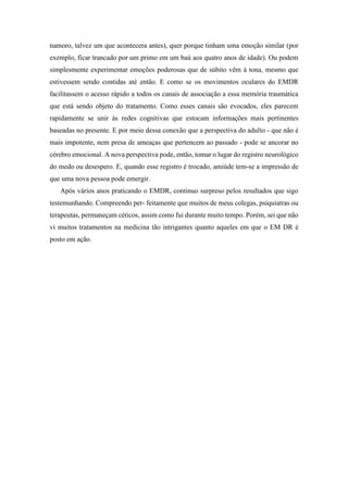 namoro, talvez um que acontecera antes), quer porque tinham uma emoção similar (por
exemplo, ficar trancado por um primo em um baú aos quatro anos de idade). Ou podem
simplesmente experimentar emoções poderosas que de súbito vêm à tona, mesmo que
estivessem sendo contidas até então. E como se os movimentos oculares do EMDR
facilitassem o acesso rápido a todos os canais de associação a essa memória traumática
que está sendo objeto do tratamento. Como esses canais são evocados, eles parecem
rapidamente se unir às redes cognitivas que estocam informações mais pertinentes
baseadas no presente. E por meio dessa conexão que a perspectiva do adulto - que não é
mais impotente, nem presa de ameaças que pertencem ao passado - pode se ancorar no
cérebro emocional. A nova perspectiva pode, então, tomar o lugar do registro neurológico
do medo ou desespero. E, quando esse registro é trocado, amiúde tem-se a impressão de
que uma nova pessoa pode emergir.
Após vários anos praticando o EMDR, continuo surpreso pelos resultados que sigo
testemunhando. Compreendo per- feitamente que muitos de meus colegas, psiquiatras ou
terapeutas, permaneçam céticos, assim como fui durante muito tempo. Porém, sei que não
vi muitos tratamentos na medicina tão intrigantes quanto aqueles em que o EM DR é
posto em ação.
 
