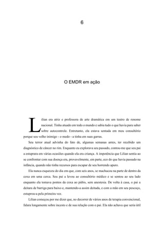 6
O EMDR em ação
ilian era atriz e professora de arte dramática em um teatro de renome
nacional. Tinha atuado em todo o mundo e sabia tudo o que havia para saber
sobre autocontrole. Entretanto, ela estava sentada em meu consultório
porque seu velho inimigo - o medo - a tinha em suas garras.
Seu terror atual advinha do fato de, algumas semanas antes, ter recebido um
diagnóstico de câncer no rim. Enquanto eu explorava seu passado, contou-me que seu pai
a estuprara em várias ocasiões quando ela era criança. A impotência que Lilian sentia ao
se confrontar com sua doença era, provavelmente, em parte, eco do que havia passado na
infância, quando não tinha recursos para escapar de seu horrendo apuro.
Ela nunca esqueceu do dia em que, com seis anos, se machucou na parte de dentro da
coxa em uma cerca. Seu pai a levou ao consultório médico e se sentou ao seu lado
enquanto ela tomava pontos da coxa ao púbis, sem anestesia. De volta à casa, o pai a
deitara de barriga para baixo e, mantendo-a assim deitada, e com a mão em seu pescoço,
estuprou-a pela primeira vez.
Lilian começou por me dizer que, no decorrer de vários anos de terapia convencional,
falara longamente sobre incesto e de sua relação com o pai. Ela não achava que seria útil
L
 