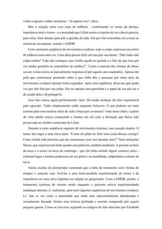 voltar a àquelas velhas memórias. “Já superei isso”, disse.
Mas a relação entre essa cena de infância - combinando os temas da doença,
impotência total e temor - e a ansiedade que Lilian sentia a respeito de seu câncer parecia,
para mim, forte demais para pôr a questão de lado. Ela por fim concordou em evocar as
memórias novamente, usando o EMDR.
Com a primeira seqüência de movimentos oculares, todo o corpo expressou seu terror
de infância mais uma vez. Uma idéia passou feito um raio por sua mente: “Não tinha sido
culpa minha? Tudo não começou com minha queda no quintal e o fato de que meu pai
viu minha genitália no consultório do médico?”. Como a maioria das vítimas de abuso
sexual, Lilian sentiu-se parcialmente responsável por aqueles atos medonhos. Apenas lhe
pedi que continuasse pensando sobre o que tinha dito e passasse por outra série de
movimentos oculares durante trinta segundos. Após essa seqüência, disse-me que podia
ver que não fora por sua culpa. Ela era apenas uma garotinha e o papel de seu pai era o
de cuidar dela e de protegê-la.
Esse fato estava agora perfeitamente claro. De modo nenhum ela fora responsável
pela agressão. Tinha simplesmente caído enquanto brincava. O que poderia ser mais
comum para uma menina cheia de vida e louca por aventuras? Ante meus olhos, o ponto
de vista adulto estava começando a formar um elo com a distorção que havia sido
preservada no cérebro emocional de Lilian.
Durante a curta seqüência seguinte de movimentos oculares, sua emoção mudou. O
temor deu lugar a uma raiva justa. “Como ele pôde ter feito uma coisa dessas comigo?
Como minha mãe permitiu que ele continuasse com isso durante anos?” Suas sensações
físicas, que expressavam tanto quanto suas palavras, também mudaram. A pressão na base
da nuca e o temor na boca do estômago - que ela tinha sentido alguns minutos antes -
cederam lugar a tensões poderosas em seu peito e na mandíbula, subprodutos comuns da
raiva.
Várias escolas de psicoterapia sustentam que a meta do tratamento com vítimas de
estupro é somente esta: levá-las a uma bem-sucedida transformação do temor e da
impotência em uma raiva legítima em relação ao perpetrador. Com o EMDR, porém, o
tratamento continua do mesmo modo enquanto o paciente estiver experimentando
mudanças internas. E, realmente, após mais algumas seqüências de movimentos oculares,
Li- lian se viu como a menininha que tinha sido emocionalmente abandonada e
sexualmente abusada. Sentiu uma tristeza profunda e enorme compaixão por aquela
pequena garota. Como se estivesse seguindo os estágios do luto descritos por Elisabeth
 