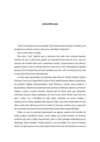 Advertências
“Cura” é uma palavra com muito poder. Não seria presunçoso demais um médico usar
tal palavra no título de um livro sobre stress, ansiedade e depressão?
Pensei muito sobre a questão.
Para mim, “cura” significa que os pacientes não estão mais sofrendo daqueles
sintomas de que se queixavam quando me consultaram pela primeira vez, e que tais
sintomas não voltarão depois que o tratamento terminar. E precisamente o que observei
quando comecei a usar os métodos descritos neste livro e isso é sustentado por algumas
pesquisas. Por fim decidi que não havia problema em usar “cura” no título do livro, uma
vez que não utilizá-la teria sido desonesto.
As idéias aqui apresentadas são inspiradas pelas obras de António Damásio, Daniel
Goleman, Tom Lewis, Dean Ornish, Andrew Weil, Judith Hermann, Bessel van der Kolk,
Joe LeDoux, Mihaly Csikszentmihalyi, Scott Shannon e muitos outros médicos e
pesquisadores. Durante anos participamos das mesmas conferências, falamos aos mesmos
colegas e lemos a mesma literatura. Decerto que há muitas áreas que sobrepõem,
referências comuns e idéias semelhantes em seus livros e neste. Porém, como este veio
após o deles, tive a liberdade de expor idéias científicas em termos simples e
compreensíveis. Desejo agradecer-lhes aqui por tudo o que tomei emprestado em suas
obras e pelas boas idéias que este livro contém. É claro que as idéias com as quais eles
não concordam necessariamente permanecem de minha inteira responsabilidade.
Todos os casos de pacientes apresentados nas páginas seguintes são retirados de
minha própria experiência clínica, exceto alguns que foram descritos na literatura
científica cuja fonte é citada. Naturalmente, nomes e toda e qualquer informação que os
identifique foram mudadas visando preservar sua privacidade. Por motivos literários
decidi, em alguns poucos casos, aliar características clínicas de dois pacientes em uma só
 