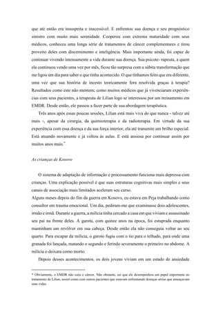 que até então era insuspeita e inacessível. E enfrentou sua doença e seu prognóstico
sinistro com muito mais serenidade. Cooperou com extrema maturidade com seus
médicos, conheceu uma longa série de tratamentos de câncer complementares e tirou
proveito deles com discernimento e inteligência. Mais importante ainda, foi capaz de
continuar vivendo intensamente a vida durante sua doença. Sua psicote- rapeuta, a quem
ela continuou vendo uma vez por mês, ficou tão surpresa com a súbita transformação que
me ligou um dia para saber o que tinha acontecido. O que tínhamos feito que era diferente,
uma vez que sua história de incesto teoricamente fora resolvida graças à terapia?
Resultados como este não mentem; como muitos médicos que já vivenciaram experiên-
cias com seus pacientes, a terapeuta de Lilian logo se interessou por um treinamento em
EMDR. Desde então, ele passou a fazer parte de sua abordagem terapêutica.
Três anos após essas poucas sessões, Lilian está mais viva do que nunca - talvez até
mais -, apesar da cirurgia, da quimioterapia e da radioterapia. Em virtude da sua
experiência com essa doença e da sua força interior, ela até transmite um brilho especial.
Está atuando novamente e já voltou às aulas. E está ansiosa por continuar assim por
muitos anos mais.*
As crianças de Kosovo
O sistema de adaptação de informação e processamento funciona mais depressa com
crianças. Uma explicação possível é que suas estruturas cognitivas mais simples e seus
canais de associação mais limitados aceleram seu curso.
Alguns meses depois do fim da guerra em Kosovo, eu estava em Peja trabalhando como
consultor em trauma emocional. Um dia, pediram-me que examinasse dois adolescentes,
irmão e irmã. Durante a guerra, a milícia tinha cercado a casa em que viviam e assassinado
seu pai na frente deles. A garota, com quinze anos na época, foi estuprada enquanto
mantinham um revólver em sua cabeça. Desde então ela não conseguia voltar ao seu
quarto. Para escapar da milícia, o garoto fugiu com o tio para o telhado, para onde uma
granada foi lançada, matando o segundo e ferindo severamente o primeiro no abdome. A
milícia o deixara como morto.
Depois desses acontecimentos, os dois jovens viviam em um estado de ansiedade
* Obviamente, o EMDR não cura o câncer. Não obstante, sei que ele desempenhou um papel importante no
tratamento de Lilian, assim como com outros pacientes que estavam enfrentando doenças sérias que ameaçavam
suas vidas.
 