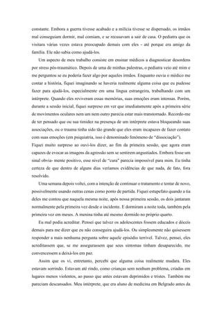 constante. Embora a guerra tivesse acabado e a milícia tivesse se dispersado, os irmãos
mal conseguiam dormir, mal comiam, e se recusavam a sair de casa. O pediatra que os
visitara várias vezes estava preocupado demais com eles - até porque era amigo da
família. Ele não sabia como ajudá-los.
Um aspecto de meu trabalho consiste em ensinar médicos a diagnosticar desordens
por stress pós-traumático. Depois de uma de minhas palestras, o pediatra veio até mim e
me perguntou se eu poderia fazer algo por aqueles irmãos. Enquanto ouvia o médico me
contar a história, fiquei imaginando se haveria realmente alguma coisa que eu pudesse
fazer para ajudá-los, especialmente em uma língua estrangeira, trabalhando com um
intérprete. Quando eles reviveram essas memórias, suas emoções eram intensas. Porém,
durante a sessão inicial, fiquei surpreso em ver que imediatamente após a primeira série
de movimentos oculares nem um nem outro parecia estar mais transtornado. Recordo-me
de ter pensado que ou sua timidez na presença de um intérprete estava bloqueando suas
associações, ou o trauma tinha sido tão grande que eles eram incapazes de fazer contato
com suas emoções (em psiquiatria, isso é denominado fenômeno de “dissociação”).
Fiquei muito surpreso ao ouvi-los dizer, ao fim da primeira sessão, que agora eram
capazes de evocar as imagens da agressão sem se sentirem angustiados. Embora fosse um
sinal obvia- mente positivo, esse nível de “cura" parecia impossível para mim. Eu tinha
certeza de que dentro de alguns dias veríamos evidências de que nada, de fato, fora
resolvido.
Uma semana depois voltei, com a intenção de continuar o tratamento e tentar de novo,
possivelmente usando outras cenas como ponto de partida. Fiquei estupefato quando a tia
deles me contou que naquela mesma noite, após nossa primeira sessão, os dois jantaram
normalmente pela primeira vez desde o incidente. E dormiram a noite toda, também pela
primeira vez em meses. A menina tinha até mesmo dormido no próprio quarto.
Eu mal podia acreditar. Pensei que talvez os adolescentes fossem educados e dóceis
demais para me dizer que eu não conseguira ajudá-los. Ou simplesmente não quisessem
responder a mais nenhuma pergunta sobre aquele episódio terrível. Talvez, pensei, eles
acreditassem que, se me assegurassem que seus sintomas tinham desaparecido, me
convencessem a deixá-los em paz.
Assim que os vi, entretanto, percebi que alguma coisa realmente mudara. Eles
estavam sorrindo. Estavam até rindo, como crianças sem nenhum problema, criadas em
lugares menos violentos, ao passo que antes estavam deprimidos e tristes. Também me
pareciam descansados. Meu intérprete, que era aluno de medicina em Belgrado antes da
 