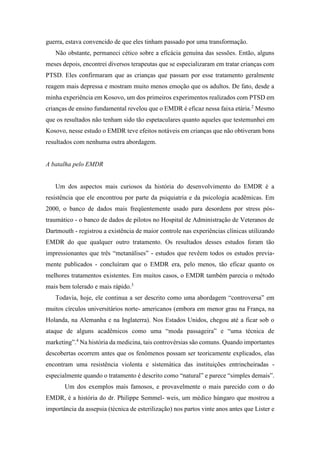 guerra, estava convencido de que eles tinham passado por uma transformação.
Não obstante, permaneci cético sobre a eficácia genuína das sessões. Então, alguns
meses depois, encontrei diversos terapeutas que se especializaram em tratar crianças com
PTSD. Eles confirmaram que as crianças que passam por esse tratamento geralmente
reagem mais depressa e mostram muito menos emoção que os adultos. De fato, desde a
minha experiência em Kosovo, um dos primeiros experimentos realizados com PTSD em
crianças de ensino fundamental revelou que o EMDR é eficaz nessa faixa etária.2
Mesmo
que os resultados não tenham sido tão espetaculares quanto aqueles que testemunhei em
Kosovo, nesse estudo o EMDR teve efeitos notáveis em crianças que não obtiveram bons
resultados com nenhuma outra abordagem.
A batalha pelo EMDR
Um dos aspectos mais curiosos da história do desenvolvimento do EMDR é a
resistência que ele encontrou por parte da psiquiatria e da psicologia acadêmicas. Em
2000, o banco de dados mais freqüentemente usado para desordens por stress pós-
traumático - o banco de dados de pilotos no Hospital de Administração de Veteranos de
Dartmouth - registrou a existência de maior controle nas experiências clínicas utilizando
EMDR do que qualquer outro tratamento. Os resultados desses estudos foram tão
impressionantes que três “metanálises” - estudos que revêem todos os estudos previa-
mente publicados - concluíram que o EMDR era, pelo menos, tão eficaz quanto os
melhores tratamentos existentes. Em muitos casos, o EMDR também parecia o método
mais bem tolerado e mais rápido.3
Todavia, hoje, ele continua a ser descrito como uma abordagem “controversa” em
muitos círculos universitários norte- americanos (embora em menor grau na França, na
Holanda, na Alemanha e na Inglaterra). Nos Estados Unidos, chegou até a ficar sob o
ataque de alguns acadêmicos como uma “moda passageira” e “uma técnica de
marketing”.4
Na história da medicina, tais controvérsias são comuns. Quando importantes
descobertas ocorrem antes que os fenômenos possam ser teoricamente explicados, elas
encontram uma resistência violenta e sistemática das instituições entrincheiradas -
especialmente quando o tratamento é descrito como “natural” e parece “simples demais”.
Um dos exemplos mais famosos, e provavelmente o mais parecido com o do
EMDR, é a história do dr. Philippe Semmel- weis, um médico húngaro que mostrou a
importância da assepsia (técnica de esterilização) nos partos vinte anos antes que Lister e
 