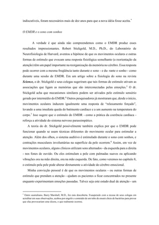 indiscutíveis, foram necessários mais de dez anos para que a nova idéia fosse aceita.*
O EMDR e o sono com sonhos
A verdade é que ainda não compreendemos como o EMDR produz esses
resultados impressionantes. Robert Stickgold, M.D., Ph.D., do Laboratório de
Neurofisiologia de Harvard, aventou a hipótese de que os movimentos oculares e outras
formas de estímulo que evocam uma resposta fisiológica semelhante (a reorientação da
atenção) têm um papel importante na reorganização da memória no cérebro. Essa resposta
pode ocorrer com a mesma freqüência tanto durante o sono - e du- rante o sonho - como
durante uma sessão de EMDR. Em um artigo sobre a fisiologia do sono na revista
Science, o dr. Stickgold e seus colegas sugeriram que tais formas de estímulo ativam as
associações que ligam as memórias que são interconectadas pelas emoções.5
O dr.
Stickgold acha que mecanismos similares podem ser ativados pelo estímulo sensório
gerado por intermédio do EMDR.6
Outros pesquisadores já mostraram que, desde o início,
movimentos oculares induzem igualmente uma resposta de “relaxamento forçado”,
levando a uma imediata queda do batimento cardíaco e a um aumento na temperatura do
corpo.7
Isso sugere que o estímulo do EMDR - como a prática da coerência cardíaca -
reforça a atividade do sistema nervoso parassimpático.
A teoria do dr. Stickgold possivelmente também explica por que o EMDR pode
funcionar quando se usam técnicas diferentes do movimento ocular para estimular a
atenção. Além dos olhos, o sistema auditivo é estimulado durante o sono com sonhos, e
contrações musculares involuntárias na superfície da pele ocorrem.8
Assim, em vez de
movimentos oculares, alguns clínicos utilizam sons alternados - da esquerda para a direita
- nos fones de ouvido. Ou eles estimulam a pele com palmadas suaves ou aplicando
vibrações ora na mão direita, ora na mão esquerda. De fato, como veremos no capítulo 8,
o estímulo pela pele pode alterar diretamente a atividade do cérebro emocional.
Minha convicção pessoal é de que os movimentos oculares - ou outras formas de
estímulo que prendam a atenção - ajudam os pacientes a ficar concentrados no presente
enquanto experimentam emoções passadas. Talvez seja este estado dual de atenção - um
*
Outro australiano, Barry Marshall, M.D., fez esta descoberta. Exasperado com a recusa de seus colegas em
acreditar em suas observações, acabou por engolir o conteúdo de um tubo de ensaio cheio de bactérias para provar
que elas provocariam uma úlcera, o que realmente ocorreu.
 