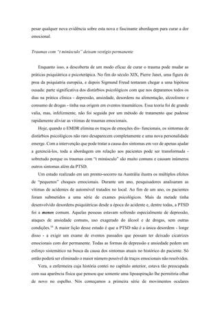 pesar qualquer nova evidência sobre esta nova e fascinante abordagem para curar a dor
emocional.
Traumas com “t minúsculo” deixam vestígio permanente
Enquanto isso, a descoberta de um modo eficaz de curar o trauma pode mudar as
práticas psiquiátrica e psicoterápica. No fim do século XIX, Pierre Janet, uma figura de
proa da psiquiatria européia, e depois Sigmund Freud tentaram chegar a uma hipótese
ousada: parte significativa dos distúrbios psicológicos com que nos deparamos todos os
dias na prática clínica - depressão, ansiedade, desordens na alimentação, alcoolismo e
consumo de drogas - tinha sua origem em eventos traumáticos. Essa teoria foi de grande
valia, mas, infelizmente, não foi seguida por um método de tratamento que pudesse
rapidamente aliviar as vítimas de traumas emocionais.
Hoje, quando o EMDR elimina os traços de emoções dis- funcionais, os sintomas de
distúrbios psicológicos não raro desaparecem completamente e uma nova personalidade
emerge. Com a intervenção que pode tratar a causa dos sintomas em vez de apenas ajudar
a gerenciá-los, toda a abordagem em relação aos pacientes pode ser transformada -
sobretudo porque os traumas com “t minúsculo” são muito comuns e causam inúmeros
outros sintomas além da PTSD.
Um estudo realizado em um pronto-socorro na Austrália ilustra os múltiplos efeitos
de “pequenos” choques emocionais. Durante um ano, pesquisadores analisaram as
vítimas de acidentes de automóvel tratados no local. Ao fim de um ano, os pacientes
foram submetidos a uma série de exames psicológicos. Mais da metade tinha
desenvolvido desordens psiquiátricas desde a época do acidente e, dentre todas, a PTSD
foi a menos comum. Aquelas pessoas estavam sofrendo especialmente de depressão,
ataques de ansiedade comuns, uso exagerado do álcool e de drogas, sem outras
condições.16
A maior lição desse estudo é que a PTSD não é a única desordem - longe
disso - a exigir um exame de eventos passados que possam ter deixado cicatrizes
emocionais com dor permanente. Todas as formas de depressão e ansiedade pedem um
esforço sistemático na busca da causa dos sintomas atuais no histórico do paciente. Só
então poderá ser eliminado o maior número possível de traços emocionais não resolvidos.
Vera, a enfermeira cuja história contei no capítulo anterior, estava tão preocupada
com sua aparência física que pensou que somente uma lipoaspiração lhe permitiria olhar
de novo no espelho. Nós começamos a primeira série de movimentos oculares
 