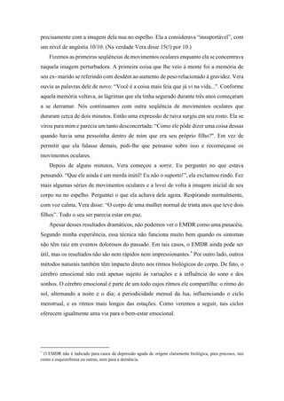 precisamente com a imagem dela nua no espelho. Ela a considerava “insuportável”, com
um nível de angústia 10/10. (Na verdade Vera disse 15(!) por 10.)
Fizemos as primeiras seqüências de movimentos oculares enquanto ela se concentrava
naquela imagem perturbadora. A primeira coisa que lhe veio à mente foi a memória de
seu ex- marido se referindo com desdém ao aumento de peso relacionado à gravidez. Vera
ouviu as palavras dele de novo: “Você é a coisa mais feia que já vi na vida...". Conforme
aquela memória voltava, as lágrimas que ela tinha segurado durante três anos começaram
a se derramar. Nós continuamos com outra seqüência de movimentos oculares que
duraram cerca de dois minutos. Então uma expressão de raiva surgiu em seu rosto. Ela se
virou para mim e parecia um tanto desconcertada: “Como ele pôde dizer uma coisa dessas
quando havia uma pessoinha dentro de mim que era seu próprio filho?". Em vez de
permitir que ela falasse demais, pedi-lhe que pensasse sobre isso e recomeçasse os
movimentos oculares.
Depois de alguns minutos, Vera começou a sorrir. Eu perguntei no que estava
pensando. “Que ele ainda é um merda inútil! Eu não o suporto!”, ela exclamou rindo. Fez
mais algumas séries de movimentos oculares e a levei de volta à imagem inicial de seu
corpo nu no espelho. Perguntei o que ela achava dele agora. Respirando normalmente,
com voz calma, Vera disse: “O corpo de uma mulher normal de trinta anos que teve dois
filhos”. Todo o seu ser parecia estar em paz.
Apesar desses resultados dramáticos, não podemos ver o EMDR como uma panacéia.
Segundo minha experiência, essa técnica não funciona muito bem quando os sintomas
não têm raiz em eventos dolorosos do passado. Em tais casos, o EMDR ainda pode ser
útil, mas os resultados não são nem rápidos nem impressionantes.*
Por outro lado, outros
métodos naturais também têm impacto direto nos ritmos biológicos do corpo. De fato, o
cérebro emocional não está apenas sujeito às variações e à influência do sono e dos
sonhos. O cérebro emocional é parte de um todo cujos ritmos ele compartilha: o ritmo do
sol, alternando a noite e o dia; a periodicidade mensal da lua, influenciando o ciclo
menstrual, e os ritmos mais longos das estações. Como veremos a seguir, tais ciclos
oferecem igualmente uma via para o bem-estar emocional.
*
O EMDR não é indicado para casos de depressão aguda de origem claramente biológica, para psicoses, tais
como a esquizofrenia ou outras, nem para a demência.
 