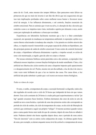 antes do dr. Cook, antes mesmo dos tempos bíblicos. Que parecemos mais felizes na
primavera do que no meio do inverno é um fato tão óbvio que nos esquecemos de que
isso tem implicações profundas sobre como melhorar nosso humor e favorecer nosso
nível de energia. A luz influencia diretamente, e até controla, funções essenciais do
cérebro emocional. Para os animais que vivem na selva, é a duração do dia e da noite que
controla o sono e os impulsos mais vitais, incluindo o apetite por alimento e sexo, assim
como por exploração do ambiente e a busca por novidade.
Experiências em laboratório facilmente mostram que a luz é o fator controlador
essencial, em oposição às mudanças na temperatura ambiental, à exposição a pólen ou a
outros fatores relacionados à mudança das estações. A luz penetra no cérebro através dos
olhos, e o impulso neural é transmitido a um grupo especial de células no hipotálamo, um
dos principais pontos de saída do cérebro emocional. Como centro de controle hormonal
do corpo, o hipotálamo influencia diretamente o apetite, o impulso sexual, os ciclos de
sono e de menstruação, a regula- gem de calor no corpo e o humor.
Por nossas estruturas límbicas serem parecidas com a dos animais, a exposição à luz
influencia nossos impulsos e nossas funções biológicas de modo semelhante. Claro, a luz
artificial nos libertou dos ciclos restritos do sono e despertar impostos pelo aparecimento
e o desaparecimento do sol. Porém, mesmo em um dia nublado, a luz do dia é de cinco a
vinte vezes mais brilhante do que a luz no interior das casas. Por causa disso, a luz
artificial não pode substituir o poder que o sol exerce em nossos ritmos biológicos.
Todos os ritmos do corpo
O sono, o sonho, a temperatura do corpo, a secreção hormonal e a digestão, todos eles
são regulados de acordo com o ciclo de 24 horas que independe da hora em que vamos
dormir. Esse ciclo constante de 24 horas é a razão pela qual experimentamos o tal do “jet
lag” quando cruzamos fusos horários. Embora durmamos das onze da noite às sete da
manhã na nova zona horária, o período de sono das primeiras noites não corresponde ao
período do ciclo de sonhos, do ciclo de temperatura do corpo, ou do ciclo de liberação de
cortisol, que continuam a seguir seu próprio “relógio”. O mesmo acontece quando vamos
para a cama quatro horas mais tarde do que de costume, depois de uma festa no sábado à
noite. Podemos dormir oito horas seguidas depois disso, mas o período de sono estava
"fora de sincronia” com os outros ciclos subjacentes do corpo. As últimas quatro horas
de sono, por exemplo, se deram enquanto nosso nível de cortisol e a temperatura do nosso
 