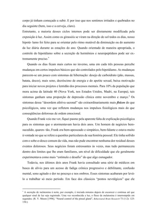 corpo já tinham começado a subir. E por isso que nos sentimos irritados e quebrados no
dia seguinte (bem, isso e a cerveja, claro).
Entretanto, a maioria desses ciclos internos pode ser diretamente modificada pela
exposição à luz. Assim como os girassóis se viram na direção do sol todos os dias, nosso
hipotá- lamo foi feito para se orientar pelo ritmo mutável da diminuição ou do aumento
da luz diária durante as estações do ano. Quando orientado de maneira apropriada, o
controle do hipotálamo sobre a secreção de hormônios e neuropeptídeos pode ser ex-
tremamente preciso.*
Quando os dias ficam mais curtos no inverno, uma em cada três pessoas percebe
mudanças em certos impulsos básicos que são controlados pelo hipotálamo. As mudanças
parecem-se um pouco com sintomas de hibernação: desejo de carboidrato (pão, massas,
batata, doces), mais sono, decréscimo de energia e do apetite sexual, baixa motivação
para iniciar novos projetos e lentidão dos processos mentais. Para 10% da população que
mora acima da latitude 40 (Nova York, nos Estados Unidos, Madri, na Europa), tais
sintomas ganham uma proporção de depressão clínica entre novembro e março.2
Os
sintomas dessa “desordem afetiva sazonal” são extraordinariamente mais físicos do que
psicológicos, uma vez que refletem mudanças nos impulsos fisiológicos mais do que
conseqüências dolorosas de ordem emocional.
Quando Frank veio me ver, fiquei pasmo pela aparente falta de explicação psicológica
para os sintomas que o atormentavam havia dois anos. Um homem de negócios bem-
sucedido, quaren- tão, Frank era bem-apessoado e simpático, bem-falante e estava muito
à vontade no que se refere a questões particulares de sua história pessoal. Ele tinha sofrido
com o sobe-e-desce comum da vida, mas não pude encontrar nenhuma dor residual desses
eventos dolorosos. Seus negócios foram estressantes às vezes, mas tudo permanecera
dentro dos limites que lhe eram familiares, um nível de dificuldade que ele geralmente
experimentava como mais “estímulo e desafio” do que algo esmagador.
Todavia, nos últimos dois anos Frank havia consultado uma série de médicos em
busca de alívio para um acesso de fadiga crônica progressivo e debilitante, confusão
mental, sono agitado e dor no pescoço e nos ombros. Esses sintomas acabaram por levá-
lo a trabalhar só meio período. Em face dos clássicos “pontos nevrálgicos” que ele
*
A secreção de melatonina à noite, por exemplo, é iniciada minutos depois de escurecer e continua até que
qualquer sinal de luz seja registrado. Uma vez reconhecida a luz, o fluxo de melatonina é interrompido em
segundos. (R. Y. Moore [1996]. “Neural control of the pineal gland”, Behavioural Brain Research 73 (1-2): 125-
130.)
 