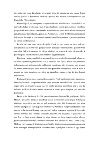 apresentava ao longo da coluna e no pescoço (áreas do tamanho de uma moeda de um
centavo que são extremamente sensíveis à pressão pelo médico), foi diagnosticado que
Frank tinha “fibromialgia''.
Fibromialgia é um caso pouco compreendido que associa várias características de
depressão, fadiga prostradora e dor. O caso também é temido por pacientes e médicos
porque tende a ser crônico e a responder só parcialmente a uma variedade de tratamentos
convencionais, incluindo antidepressivos. Pacientes que sofrem de fibromialgia se sentem
fisicamente doentes e se ressentem da pressão dos médicos para que vejam um psiquiatra
ou tomem antidepressivos.
Eu não me senti mais capaz de ajudar Frank do que muitos de meus colegas,
convencionais ou alternativos, que já o tinham inundado com uma enorme quantidade de
sugestões. Sob o tratamento de vários médicos, ele tentara de tudo, da nutrição à
psicoterapia e antiinflamatórios, mas nada fora de grande ajuda.
Conforme escutava sua história, surpreendi-me com um detalhe nas suas lembranças:
de como aquela situação se iniciara. Ele se lembrava com clareza de que seus problemas
tinham começado após uma noite maldormida e continuou a ter problemas para acordar
de manhã. Essa situação é que precedera seus problemas com relação à dor. E mais, o
assunto do sono principiou no início de dezembro, quando a luz do dia diminui
rapidamente.
Exatamente como meus outros colegas, sugeri a Frank que tentasse outro tratamento.
Disse-lhe que talvez este pudesse ajudar, e que ao menos não teria efeitos colaterais, nem
sequer seria um transtorno para ele. Era minha primeira experiência com o uso de
estímulo artificial da aurora como tratamento e jamais pude imaginar que seria tão
prestimoso.
Desde o fim da década de 1980, pesquisadores do Instituto Nacional para a Saúde
Mental e em outras partes do mundo já faziam experimentos com terapia de luz para
síndromes depressivas que têm um padrão sazonal claro. Foi demonstrado que trinta
minutos de exposição a um dispositivo luminoso (10 mil luxes ou aproximadamente vinte
vezes o brilho de uma lâmpada convencional) podem reverter os sintomas de depressão
sazonal dentro de duas semanas. Entretanto, pacientes com freqüência se queixam de ter
que ficar em frente a uma caixa de luz trinta minutos por dia, e o compromisso a longo
prazo com esse tratamento é um tanto frustrante. Nos últimos dez anos, David Avery,
M.D., da Universidade de Washington, em Seattle, foi pioneiro em uma pesquisa por uma
nova abordagem na terapia de luz. Em vez da brutal exposição a 10 mil luxes logo depois
 