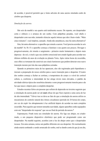 de acordar, é possível permitir que o lento advento de uma aurora simulada cuide do
cérebro que desperta.
Simulação da aurora
São seis da manhã e seu quarto está totalmente escuro. De repente, um despertador
corta o silêncio e o arranca de um sonho. Com pálpebras pesadas, você abafa o
despertador com sua mão, tentando silenciar aquele intruso que não é bem-vindo. “Mais
cinco minutos”, você implora, cansado. Ainda não amanheceu, mas há outra alternativa?
Sim, há outra alternativa: o aparelho que simula a aurora. Você precisa acordar às seis
da manhã? As 5h 15 o aparelho começa a iluminar o seu quarto aos poucos. Devagar e
progressivamente, ele simula o surgimento - primeiro muito lentamente e depois mais
depressa - do sol, o sinal a que seu cérebro emocional tem estado ligado para acordar nos
últimos milhões de anos de evolução no planeta Terra. Após várias horas de escuridão,
seus olhos se tornaram tão sensíveis aos sinais luminosos que podem detectar essa suave
transição mesmo por trás das suas pálpebras cerradas.
Quando os primeiros raios de luz aparecem, eles são registrados pelo hipotálamo e
iniciam a preparação do nosso cérebro para a suave transição para o despertar. O teatro
dos sonhos começa a fechar as cortinas, a temperatura do corpo e o nível de cortisol
sobem, e, conforme a intensidade da luz atinge níveis mais elevados, o padrão da
atividade elétrica típica dos neurônios durante o sono progressivamente transita para o da
luz que nasce e depois para o completo despertar.
Estudos recentes feitos em pessoas que sofrem de depressão no inverno sugerem que
a simulação da aurora pode ser até mais eficaz do que ficar exposto a uma caixa de luz
de alta intensidade.3
Talvez isso se deva ao fato de que a simulação da aurora utiliza os
mecanismos de controle natural dos ritmos circadianos (período de 24 horas) do corpo,
em vez de expô- los abruptamente à luz artificial depois de acordar na mais completa
escuridão. Para aqueles que temem tamanha suavidade, alguns aparelhos estão equipados
com um "despertador de resposta” que soa ao final do período da aurora.*
Esperançoso, Frank testa seu simulador de aurora. Ele liga seu abajur, no criado-
mudo, a um pequeno dispositivo eletrônico que pode ser programado como um
despertador. Na manhã seguinte, acordou com a luz do abajur antes que o despertador
tocasse. Em uma semana, notou um padrão diferente em seu despertar. Ele normalmente
ainda estaria sonhando e sendo arrancado do sonho, mal se dando conta de que já era dia,
 
