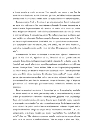 e depois voltaria ao sonho novamente. Esse mergulho para dentro e para fora da
consciência acontecia uma ou duas vezes antes que Franz percebesse que seu corpo e sua
mente estavam cada vez mais despertos e cada vez menos interessados em voltar a dormir.
Em duas semanas Frank se deu conta de que estava mais alerta durante o dia e capaz
de pensar com mais clareza. Seu humor estava melhorando. Depois de alguns meses, a
nova técnica de despertar começou até a ajudá-lo em relação à dor, embora ela jamais
tenha desaparecido totalmente. Frank descreveu sua experiência em uma carta que enviou
à empresa fabricante do simulador de aurora: “Eu mal posso descrever a diferença que
esta luz já fez em minha vida. Nenhuma outra abordagem me ajudou tanto assim. O fato
de ela ser completamente natural é um bônus, uma vez que abomino tomar remédios...
Não compreendo como ela funciona, mas, com certeza, me sinto mais descansado,
coerente e energizado quando acordo, e isso faz toda a diferença em meu dia, todos os
dias”.4
O aspecto mais fascinante do simulador da aurora talvez seja quão importante ele
pode ser para todos nós, deprimidos ou não, estressados ou não. Quando ainda era
estudante de medicina, minha primeira exposição à psiquiatria foi no Centro Médico de
Stanford, onde aprendi sobre o sono, suas diferentes fases e sua relação com os problemas
mentais. Nosso professor, Vincent Zarcone, M.D., era um dos principais pesquisadores
do sono no mundo. Ele descreveu para nós como o sono com sonhos - também conhecido
como sono REM (rápido movimento dos olhos) ou “sono paradoxal”, porque o cérebro
parece estar completamente acordado embora o corpo esteja totalmente relaxado - ocorre
sobretudo na última parte da noite, no momento em que o cérebro e o corpo se preparam
para acordar. Essa é a razão pela qual com freqüência acordamos de manhã no meio de
um sonho.
Pensei no assunto por um tempo. Já tinha notado que era desagradável ser acordado
de manhã, no meio de um sonho, por um despertador, e como era bem melhor acordar
depois que o sonho tivesse terminado. Findada a palestra, perguntei ao dr. Zarcone se já
havia sido inventado um dispositivo capaz de evitar que o despertador tocasse enquanto
a pessoa estivesse sonhando. Com todo o conhecimento sobre fisiologia que temos hoje
sobre o sono REM, parece possível detectar se alguém ainda está nessa etapa do sono e
simplesmente retardar o toque do relógio até que o sonho tenha terminado. O dr. Zar-
cone riu como se já tivesse pensado nisso muitas vezes também. “Isso seria legal, não
seria?”, disse ele. “Mas não conheço nenhum aparelho e acho que, se surgisse alguma
coisa, seria um estorvo, se usada diariamente.” Isso se passou há vinte anos. Hoje,
 