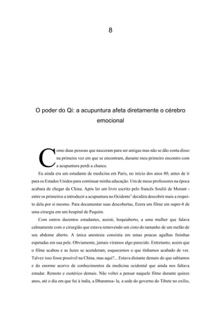 8
O poder do Qi: a acupuntura afeta diretamente o cérebro
emocional
omo duas pessoas que nasceram para ser amigas mas não se dão conta disso
na primeira vez em que se encontram, durante meu primeiro encontro com
a acupuntura perdi a chance.
Eu ainda era um estudante de medicina em Paris, no início dos anos 80, antes de ir
para os Estados Unidos para continuar minha educação. Um de meus professores na época
acabara de chegar da China. Após ler um livro escrito pelo francês Soulié de Morant -
entre os primeiros a introduzir a acupuntura no Ocidente1
decidira descobrir mais a respei-
to dela por si mesmo. Para documentar suas descobertas, fizera um filme em super-8 de
uma cirurgia em um hospital de Pequim.
Com outros duzentos estudantes, assisti, boquiaberto, a uma mulher que falava
calmamente com o cirurgião que estava removendo um cisto do tamanho de um melão de
seu abdome aberto. A única anestesia consistia em umas poucas agulhas fminhas
espetadas em sua pele. Obviamente, jamais víramos algo parecido. Entretanto, assim que
o filme acabou e as luzes se acenderam, esquecemos o que tínhamos acabado de ver.
Talvez isso fosse possível na China, mas aqui?... Estava distante demais do que sabíamos
e do enorme acervo de conhecimentos da medicina ocidental que ainda nos faltava
estudar. Remoto e esotérico demais. Não voltei a pensar naquele filme durante quinze
anos, até o dia em que fui à índia, a Dharamsa- la, a sede do governo do Tibete no exílio,
C
 