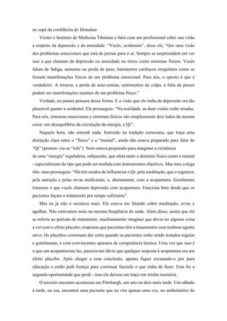 no sopé da cordilheira do Himalaia.
Visitei o Instituto de Medicina Tibetano e falei com um profissional sobre sua visão
a respeito da depressão e da ansiedade. “Vocês, ocidentais”, disse ele, "têm uma visão
dos problemas emocionais que está de pernas para o ar. Sempre se surpreendem em ver
isso a que chamam de depressão ou ansiedade ou stress como sintomas físicos. Vocês
falam de fadiga, aumento ou perda de peso, batimentos cardíacos irregulares como se
fossem manifestações físicas de um problema emocional. Para nós, o oposto é que é
verdadeiro. A tristeza, a perda de auto-estima, sentimentos de culpa, a falta de prazer
podem ser manifestações mentais de um problema físico.”
Verdade, eu jamais pensara dessa forma. E a visão que ele tinha da depressão era tão
plausível quanto a ocidental. Ele prosseguiu: “Na realidade, as duas visões estão erradas.
Para nós, sintomas emocionais e sintomas físicos são simplesmente dois lados da mesma
coisa: um desequilíbrio da circulação da energia, o Qi”.
Naquela hora, não entendi nada. Instruído na tradição cartesiana, que traça uma
distinção clara entre o “físico” e o “mental”, ainda não estava preparado para falar do
“Qi” (pronun- cia-se “tchi”). Nem estava preparado para imaginar a existência
de uma “energia” reguladora, subjacente, que afeta tanto o domínio físico como o mental
- especialmente do tipo que pode ser medida com instrumentos objetivos. Mas meu colega
tibe- tano prosseguiu: “Há três modos de influenciar o Qi: pela meditação, que o regenera;
pela nutrição e pelas ervas medicinais; e, diretamente, com a acupuntura. Geralmente
tratamos o que vocês chamam depressão com acupuntura. Funciona bem desde que os
pacientes façam o tratamento por tempo suficiente”.
Mas eu já não o escutava mais. Ele estava me falando sobre meditação, ervas e
agulhas. Não estávamos mais na mesma freqüência de onda. Além disso, assim que ele
se referiu ao período de tratamento, imediatamente imaginei que devia ter alguma coisa
a ver com o efeito placebo, respostas que pacientes têm a tratamentos sem nenhum agente
ativo. Os placebos costumam dar certo quando os pacientes estão sendo tratados regular
e gentilmente, e com convincentes aparatos de competência técnica. Uma vez que isso é
o que um acupunturista faz, parecia-me óbvio que qualquer resposta à acupuntura era um
efeito placebo. Após chegar a essa conclusão, apenas fiquei escutando-o por pura
educação e então pedi licença para continuar fazendo o que tinha de fazer. Esta foi a
segunda oportunidade que perdi - mas ela deixou um traço em minha memória.
O terceiro encontro aconteceu em Pittsburgh, um ano ou dois mais tarde. Um sábado
à tarde, na rua, encontrei uma paciente que eu vira apenas uma vez, no ambulatório do
 