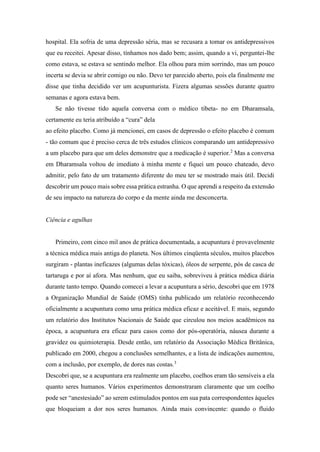 hospital. Ela sofria de uma depressão séria, mas se recusara a tomar os antidepressivos
que eu receitei. Apesar disso, tínhamos nos dado bem; assim, quando a vi, perguntei-lhe
como estava, se estava se sentindo melhor. Ela olhou para mim sorrindo, mas um pouco
incerta se devia se abrir comigo ou não. Devo ter parecido aberto, pois ela finalmente me
disse que tinha decidido ver um acupunturista. Fizera algumas sessões durante quatro
semanas e agora estava bem.
Se não tivesse tido aquela conversa com o médico tibeta- no em Dharamsala,
certamente eu teria atribuído a “cura” dela
ao efeito placebo. Como já mencionei, em casos de depressão o efeito placebo é comum
- tão comum que é preciso cerca de três estudos clínicos comparando um antidepressivo
a um placebo para que um deles demonstre que a medicação é superior.2
Mas a conversa
em Dharamsala voltou de imediato à minha mente e fiquei um pouco chateado, devo
admitir, pelo fato de um tratamento diferente do meu ter se mostrado mais útil. Decidi
descobrir um pouco mais sobre essa prática estranha. O que aprendi a respeito da extensão
de seu impacto na natureza do corpo e da mente ainda me desconcerta.
Ciência e agulhas
Primeiro, com cinco mil anos de prática documentada, a acupuntura é provavelmente
a técnica médica mais antiga do planeta. Nos últimos cinqüenta séculos, muitos placebos
surgiram - plantas ineficazes (algumas delas tóxicas), óleos de serpente, pós de casca de
tartaruga e por aí afora. Mas nenhum, que eu saiba, sobreviveu à prática médica diária
durante tanto tempo. Quando comecei a levar a acupuntura a sério, descobri que em 1978
a Organização Mundial de Saúde (OMS) tinha publicado um relatório reconhecendo
oficialmente a acupuntura como uma prática médica eficaz e aceitável. E mais, segundo
um relatório dos Institutos Nacionais de Saúde que circulou nos meios acadêmicos na
época, a acupuntura era eficaz para casos como dor pós-operatória, náusea durante a
gravidez ou quimioterapia. Desde então, um relatório da Associação Médica Britânica,
publicado em 2000, chegou a conclusões semelhantes, e a lista de indicações aumentou,
com a inclusão, por exemplo, de dores nas costas.3
Descobri que, se a acupuntura era realmente um placebo, coelhos eram tão sensíveis a ela
quanto seres humanos. Vários experimentos demonstraram claramente que um coelho
pode ser “anestesiado” ao serem estimulados pontos em sua pata correspondentes àqueles
que bloqueiam a dor nos seres humanos. Ainda mais convincente: quando o fluido
 