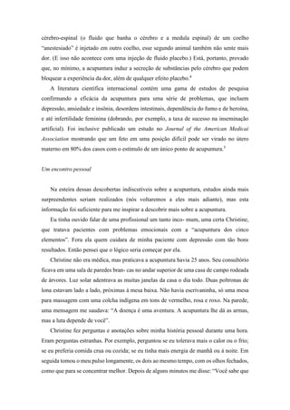 cérebro-espinal (o fluido que banha o cérebro e a medula espinal) de um coelho
“anestesiado” é injetado em outro coelho, esse segundo animal também não sente mais
dor. (E isso não acontece com uma injeção de fluido placebo.) Está, portanto, provado
que, no mínimo, a acupuntura induz a secreção de substâncias pelo cérebro que podem
bloquear a experiência da dor, além de qualquer efeito placebo.4
A literatura científica internacional contém uma gama de estudos de pesquisa
confirmando a eficácia da acupuntura para uma série de problemas, que incluem
depressão, ansiedade e insônia, desordens intestinais, dependência do fumo e de heroína,
e até infertilidade feminina (dobrando, por exemplo, a taxa de sucesso na inseminação
artificial). Foi inclusive publicado um estudo no Journal of the American Medicai
Association mostrando que um feto em uma posição difícil pode ser virado no útero
materno em 80% dos casos com o estímulo de um único ponto de acupuntura.5
Um encontro pessoal
Na esteira dessas descobertas indiscutíveis sobre a acupuntura, estudos ainda mais
surpreendentes seriam realizados (nós voltaremos a eles mais adiante), mas esta
informação foi suficiente para me inspirar a descobrir mais sobre a acupuntura.
Eu tinha ouvido falar de uma profissional um tanto inco- mum, uma certa Christine,
que tratava pacientes com problemas emocionais com a “acupuntura dos cinco
elementos”. Fora ela quem cuidara de minha paciente com depressão com tão bons
resultados. Então pensei que o lógico seria começar por ela.
Christine não era médica, mas praticava a acupuntura havia 25 anos. Seu consultório
ficava em uma sala de paredes bran- cas no andar superior de uma casa de campo rodeada
de árvores. Luz solar adentrava as muitas janelas da casa o dia todo. Duas poltronas de
lona estavam lado a lado, próximas à mesa baixa. Não havia escrivaninha, só uma mesa
para massagem com uma colcha indígena em tons de vermelho, rosa e roxo. Na parede,
uma mensagem me saudava: “A doença é uma aventura. A acupuntura lhe dá as armas,
mas a luta depende de você”.
Christine fez perguntas e anotações sobre minha história pessoal durante uma hora.
Eram perguntas estranhas. Por exemplo, perguntou se eu tolerava mais o calor ou o frio;
se eu preferia comida crua ou cozida; se eu tinha mais energia de manhã ou à noite. Em
seguida tomou o meu pulso longamente, os dois ao mesmo tempo, com os olhos fechados,
como que para se concentrar melhor. Depois de alguns minutos me disse: “Você sabe que
 