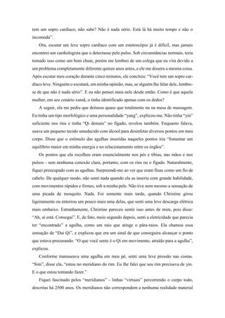 tem um sopro cardíaco, não sabe? Não é nada sério. Está lá há muito tempo e não o
incomoda”.
Ora, escutar um leve sopro cardíaco com um estetoscópio já é difícil, mas jamais
encontrei um cardiologista que o detectasse pelo pulso. Sob circunstâncias normais, teria
tomado isso como um bom chute, porém me lembrei de um colega que eu vira devido a
um problema completamente diferente quinze anos antes, e ele me dissera a mesma coisa.
Após escutar meu coração durante cinco minutos, ele concluiu: “Você tem um sopro car-
díaco leve. Ninguém o escutará, em minha opinião, mas, se alguém lhe falar dele, lembre-
se de que não é nada sério”. E eu não pensei mais nele desde então. Como é que aquela
mulher, em seu cenário xamã, o tinha identificado apenas com os dedos?
A seguir, ela me pediu que deitasse quase que totalmente nu na mesa de massagem.
Eu tinha um tipo morfológico e uma personalidade “yang”, explicou-me. Não tinha “yin”
suficiente nos rins e tinha “Qi demais” no fígado, revelou também. Enquanto falava,
usava um pequeno tecido umedecido com álcool para desinfetar diversos pontos em meu
corpo. Disse que o estímulo das agulhas inseridas naqueles pontos iria “fomentar um
equilíbrio maior em minha energia e no relacionamento entre os órgãos”.
Os pontos que ela escolheu eram essencialmente nos pés e tíbias, nas mãos e nos
pulsos - sem nenhuma conexão clara, portanto, com os rins ou o fígado. Naturalmente,
fiquei preocupado com as agulhas. Surpreendi-me ao ver que eram finas como um fio de
cabelo. De qualquer modo, não senti nada quando ela as inseriu com grande habilidade,
com movimentos rápidos e firmes, sob a minha pele. Não tive nem mesmo a sensação de
uma picada de mosquito. Nada. Foi somente mais tarde, quando Christine girou
ligeiramente ou enterrou um pouco mais uma delas, que senti uma leve descarga elétrica
mais embaixo. Estranhamente, Christine pareceu sentir isso antes de mim, pois disse:
“Ah, aí está. Consegui”. E, de fato, meio segundo depois, senti a eletricidade que parecia
ter “encontrado” a agulha, como um raio que atinge o pára-raios. Ela chamou essa
sensação de “Dai Qi”, e explicou que era um sinal de que conseguira alcançar o ponto
que estava procurando. “O que você sente é o Qi em movimento, atraído para a agulha”,
explicou.
Conforme manuseava uma agulha em meu pé, senti uma leve pressão nas costas.
“Sim”, disse ela, “estou no meridiano do rim. Eu lhe falei que seu rim precisava de yin.
E o que estou tentando fazer.”
Fiquei fascinado pelos “meridianos” - linhas “virtuais” percorrendo o corpo todo,
descritas há 2500 anos. Os meridianos não correspondem a nenhuma realidade material
 