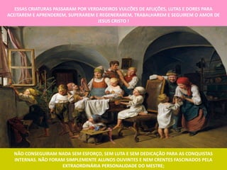 ESSAS CRIATURAS PASSARAM POR VERDADEIROS VULCÕES DE AFLIÇÕES, LUTAS E DORES PARA
ACEITAREM E APRENDEREM, SUPERAREM E REGENERAREM, TRABALHAREM E SEGUIREM O AMOR DE
                                    JESUS CRISTO !




  NÃO CONSEGUIRAM NADA SEM ESFORÇO, SEM LUTA E SEM DEDICAÇÃO PARA AS CONQUISTAS
  INTERNAS. NÃO FORAM SIMPLEMENTE ALUNOS OUVINTES E NEM CRENTES FASCINADOS PELA
                    EXTRAORDINÁRIA PERSONALIDADE DO MESTRE;
 