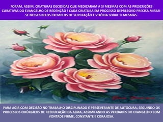 FORAM, ASSIM, CRIATURAS DECIDIDAS QUE MEDICARAM A SI MESMAS COM AS PRESCRIÇÕES
CURATIVAS DO EVANGELHO DE REDENÇÃO ! CADA CRIATURA EM PROCESSO DEPRESSIVO PRECISA MIRAR-
             SE NESSES BELOS EXEMPLOS DE SUPERAÇÃO E VITÓRIA SOBRE SI MESMAS.




PARA AGIR COM DECISÃO NO TRABALHO DISCIPLINADO E PERSEVERANTE DE AUTOCURA, SEGUINDO OS
PROCESSOS CIRÚRGICOS DE REEDUCAÇÃO DA ALMA, ASSIMILANDO AS VERDADES DO EVANGELHO COM
                          VONTADE FIRME, CONSTANTE E CORAJOSA.
 