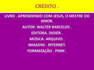 CRÉDITO .
LIVRO . APRENDENDO COM JESUS, O MESTRE DO
                   AMOR.
          AUTOR. WALTER BARCELOS .
              EDITORA. DIDIER .
             MÚSICA. ARQUIVO .
            IMAGENS . INTERNET.
            FORMATAÇÃO . PMM .
 
