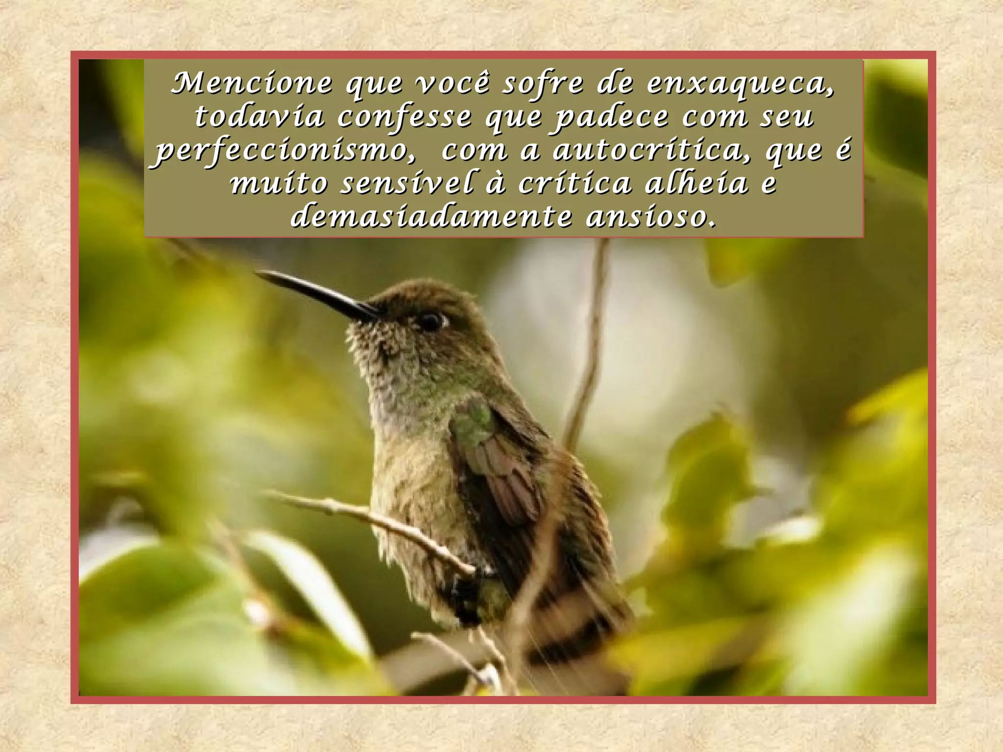 Mencione que você sofre de enxaqueca,
 Mencione que você sofre de enxaqueca,
  todavia confesse que padece com seu
  todavia confesse que padece com seu
perfeccionismo, com a autocrítica, que é
perfeccionismo, com    autocrítica, que é
    muito sensível à crítica alheia e
    muito sensível à crítica alheia e
        demasiadamente ansioso.
        demasiadamente ansioso.
 