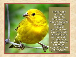 Relate queRelate que
você temvocê tem
diabetes.diabetes.
No entanto,No entanto,
não se esqueçanão se esqueça
de dizerde dizer
tambémtambém
que não estáque não está
encontrandoencontrando
mais doçuramais doçura
em sua vidaem sua vida
e que estáe que está
muito difícilmuito difícil
suportarsuportar
o peso de suaso peso de suas
frustrações.frustrações.
Relate queRelate que
você temvocê tem
diabetes.diabetes.
No entanto,No entanto,
não se esqueçanão se esqueça
de dizerde dizer
tambémtambém
que não estáque não está
encontrandoencontrando
mais doçuramais doçura
em sua vidaem sua vida
e que estáe que está
muito difícilmuito difícil
suportarsuportar
o peso de suaso peso de suas
frustrações.frustrações.
 