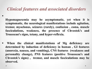 Clinical features and associated disorders

Hypomagnesemia may be asymptomatic, yet when it is
symptomatic, the neurological manifestations include agitation,
tremor, myoclonus, seizures (rarely), confusion , coma, muscle
fasciculations, weakness, the presence of Chvostek's and
Trousseau's signs, tetany, and hyper‐reflexia.
 When the clinical manifestations of Mg deficiency are
determined by induction of deficiency in human , GI features
(anorexia, nausea, and vomiting), CNS features (weakness and
personality change), PNS features (positive Trousseau's and
Chvostek's signs) , tremor, and muscle fasciculations may be
observed.
 