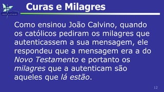 12
Curas e Milagres
Como ensinou João Calvino, quando
os católicos pediram os milagres que
autenticassem a sua mensagem, ele
respondeu que a mensagem era a do
Novo Testamento e portanto os
milagres que a autenticam são
aqueles que lá estão.
 